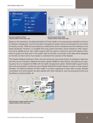 World Disasters Report 2013	

Strengthening humanitarian information: the role of technology

Data input by application software.
© National Institute of Public Health, Japan

Real-time summary report by CRM.
© National Institute of Public Health, Japan

Based on this experience, the National Institute of Public Health is now developing a standard curriculum
for disaster management, and the information management system will be incorporated into the content
of training courses. CRM can be accessed by mobile phone and/or smartphone and this interface is now
being developed. However, it is possible that acute phase information will be entered by other means,
such as by satellite phone. Also, health support staff may need to continue to record the results of interviews on paper and enter them in the system later at the office. A summary of the data will be displayed
on the GIS, so that it will be much easier to understand the overview of the disaster.
The Disaster Medical Assistance Team will work during the most acute phase of emergency response,
and they use an Emergency Medical Information System (EMIS) for data sharing. Discussions are ongoing about how to integrate the EMIS with the health management system. Mental health support teams
also work at evacuation centres and use a Disaster Mental Information System to report on their support
activities. The National Institute of Public Health is currently negotiating to share data mutually. Broader
coordination and harmonization are also needed with other institutions, such as local governments and
the Ministry of Internal Affairs. n

GIS demonstration of disaster site (Mie-Prefecture).
© National Institute of Public Health, Japan

International Federation of Red Cross and Red Crescent Societies	

83

 