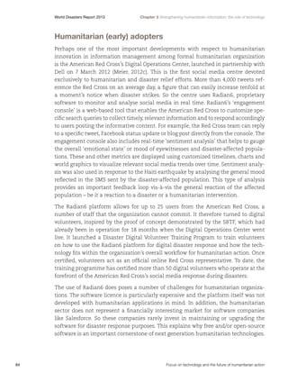 World Disasters Report 2013	

Chapter 3 Strengthening humanitarian information: the role of technology

Humanitarian (early) adopters
Perhaps one of the most important developments with respect to humanitarian
innovation in information management among formal humanitarian organization
is the American Red Cross’s Digital Operations Center, launched in partnership with
Dell on 7 March 2012 (Meier, 2012c). This is the first social media centre devoted
exclusively to humanitarian and disaster relief efforts. More than 4,000 tweets reference the Red Cross on an average day, a figure that can easily increase tenfold at
a moment’s notice when disaster strikes. So the centre uses Radian6, proprietary
software to monitor and analyse social media in real time. Radian6’s ‘engagement
console’ is a web-based tool that enables the American Red Cross to customize specific search queries to collect timely, relevant information and to respond accordingly
to users posting the informative content. For example, the Red Cross team can reply
to a specific tweet, Facebook status update or blog post directly from the console. The
engagement console also includes real-time ‘sentiment analysis’ that helps to gauge
the overall ‘emotional state’ or mood of eyewitnesses and disaster-affected populations. These and other metrics are displayed using customized timelines, charts and
world graphics to visualize relevant social media trends over time. Sentiment analysis was also used in response to the Haiti earthquake by analysing the general mood
reflected in the SMS sent by the disaster-affected population. This type of analysis
provides an important feedback loop vis-à-vis the general reaction of the affected
population – be it a reaction to a disaster or a humanitarian intervention.
The Radian6 platform allows for up to 25 users from the American Red Cross, a
number of staff that the organization cannot commit. It therefore turned to digital
volunteers, inspired by the proof of concept demonstrated by the SBTF, which had
already been in operation for 18 months when the Digital Operations Center went
live. It launched a Disaster Digital Volunteer Training Program to train volunteers
on how to use the Radian6 platform for digital disaster response and how the technology fits within the organization’s overall workflow for humanitarian action. Once
certified, volunteers act as an official online Red Cross representative. To date, the
training programme has certified more than 50 digital volunteers who operate at the
forefront of the American Red Cross’s social media response during disasters.
The use of Radian6 does poses a number of challenges for humanitarian organizations. The software licence is particularly expensive and the platform itself was not
developed with humanitarian applications in mind. In addition, the humanitarian
sector does not represent a financially interesting market for software companies
like Salesforce. So these companies rarely invest in maintaining or upgrading the
software for disaster response purposes. This explains why free and/or open-source
software is an important cornerstone of next generation humanitarian technologies.

84	

Focus on technology and the future of humanitarian action

 