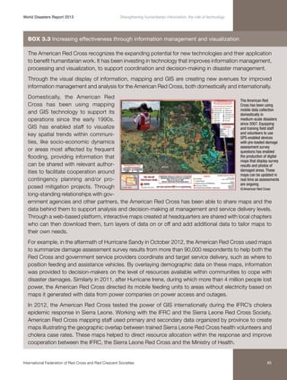 World Disasters Report 2013	

Strengthening humanitarian information: the role of technology

Box 3.3 Increasing effectiveness through information management and visualization
The American Red Cross recognizes the expanding potential for new technologies and their application
to benefit humanitarian work. It has been investing in technology that improves information management,
processing and visualization, to support coordination and decision-making in disaster management.
Through the visual display of information, mapping and GIS are creating new avenues for improved
information management and analysis for the American Red Cross, both domestically and internationally.
Domestically, the American Red
The American Red
Cross has been using mapping
Cross has been using
mobile data collection
and GIS technology to support its
domestically in
medium-scale disasters
operations since the early 1990s.
since 2007. Equipping
GIS has enabled staff to visualize
and training field staff
and volunteers to use
key spatial trends within communiGPS-enabled devices
ties, like socio-economic dynamics
with pre-loaded damage
assessment survey
or areas most affected by frequent
questions has enabled
the production of digital
flooding, providing information that
maps that display survey
can be shared with relevant authorresults and photos of
damaged areas. These
ities to facilitate cooperation around
maps can be updated in
real time as assessments
contingency planning and/or proare ongoing.
posed mitigation projects. Through
© American Red Cross
long-standing relationships with government agencies and other partners, the American Red Cross has been able to share maps and the
data behind them to support analysis and decision-making at management and service delivery levels.
Through a web-based platform, interactive maps created at headquarters are shared with local chapters
who can then download them, turn layers of data on or off and add additional data to tailor maps to
their own needs.
For example, in the aftermath of Hurricane Sandy in October 2012, the American Red Cross used maps
to summarize damage assessment survey results from more than 90,000 respondents to help both the
Red Cross and government service providers coordinate and target service delivery, such as where to
position feeding and assistance vehicles. By overlaying demographic data on these maps, information
was provided to decision-makers on the level of resources available within communities to cope with
disaster damages. Similarly in 2011, after Hurricane Irene, during which more than 4 million people lost
power, the American Red Cross directed its mobile feeding units to areas without electricity based on
maps it generated with data from power companies on power access and outages.
In 2012, the American Red Cross tested the power of GIS internationally during the IFRC’s cholera
epidemic response in Sierra Leone. Working with the IFRC and the Sierra Leone Red Cross Society,
American Red Cross mapping staff used primary and secondary data organized by province to create
maps illustrating the geographic overlap between trained Sierra Leone Red Cross health volunteers and
cholera case rates. These maps helped to direct resource allocation within the response and improve
cooperation between the IFRC, the Sierra Leone Red Cross and the Ministry of Health.

International Federation of Red Cross and Red Crescent Societies	

85

 