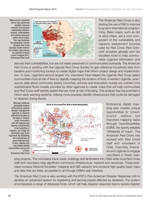 World Disasters Report 2013	

Chapter 3 Strengthening humanitarian information: the role of technology

The American Red Cross is also
piloting the use of GIS to improve
long-term international programming. Basic maps, such as dirt
or stick maps, are a core component of the vulnerability and
capacity assessment process
used by Red Cross Red Crescent societies globally and are
excellent tools to help communities organize information and
discuss their vulnerabilities, but are not easily preserved or communicated outwardly. The American
Red Cross is working with the Uganda Red Cross Society to geo-reference household data from
baseline and monitoring surveys to create digital maps that inform project design and implementation. In Gulu, Uganda’s second largest city, volunteers have helped the Uganda Red Cross select
communities most at risk of fires by digitally mapping the location of huts. In eastern Uganda, opensource data about community assets (churches, schools and evacuation routes) are overlaid onto
sophisticated flood models provided by other agencies to create maps that will help communities
and Red Cross staff identify assets that are most at risk of flooding. This analysis has the potential to
inform early warning systems, helping more precisely identify infrastructure that could be damaged
or disabled during floods.

Maps can be a powerful
tool to help coordinate
disaster response
activities and visualize
relationships between
hazards, vulnerabilities
and existing resources
within communities.
This map illustrates
the geographic overlap
between Red Cross
volunteer health workers
and cholera cases during
an outbreak in Sierra
Leone in August 2012.
© American Red Cross

Whereas traditional
geospatial analysis
performed by national
disaster management
agencies or research
institutions focuses on
the large or medium
scale, local actors
with GIS capacity and
training, including Red
Cross branches or
chapters, can bridge the
information gap at the
local level. By illustrating
the concentration of
grass-thatched huts
in Gulu, Uganda, this
map helped identify
communities most at risk
of fires.
© American Red Cross

Embracing digital mapping also creates unique
opportunities to ‘crowdsource’ tedious but
important mapping tasks
through OpenStreetMap
(OSM), the openly editable
‘Wikipedia of maps’. The
American Red Cross has
worked with Red Cross
staff and volunteers in
Chile, Colombia, Indonesia and Uganda to engage
volunteers in these mapping projects. The volunteers trace roads, buildings and landmarks into OSM while local Red Cross
staff and volunteers map significant community infrastructure, hazards and resources. These exercises increase National Societies’ mapping and GIS capacity and produce high-quality base maps
and data that are freely accessible to all through OSM’s web interface.
The American Red Cross is also working with the IFRC’s Pan-American Disaster Response Unit to
develop an advanced system for registering and serving people affected by disasters. The system
encompasses a range of database tools, which will help disaster response teams quickly register

86	

Focus on technology and the future of humanitarian action

 
