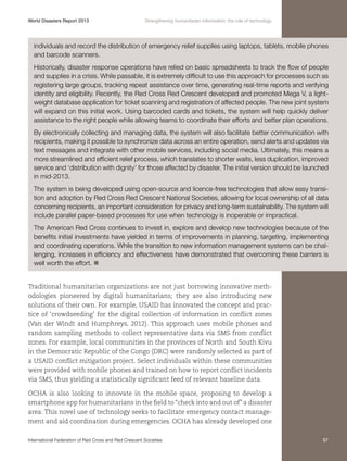 World Disasters Report 2013	

Strengthening humanitarian information: the role of technology

individuals and record the distribution of emergency relief supplies using laptops, tablets, mobile phones
and barcode scanners.
Historically, disaster response operations have relied on basic spreadsheets to track the flow of people
and supplies in a crisis. While passable, it is extremely difficult to use this approach for processes such as
registering large groups, tracking repeat assistance over time, generating real-time reports and verifying
identity and eligibility. Recently, the Red Cross Red Crescent developed and promoted Mega V, a lightweight database application for ticket scanning and registration of affected people. The new joint system
will expand on this initial work. Using barcoded cards and tickets, the system will help quickly deliver
assistance to the right people while allowing teams to coordinate their efforts and better plan operations.
By electronically collecting and managing data, the system will also facilitate better communication with
recipients, making it possible to synchronize data across an entire operation, send alerts and updates via
text messages and integrate with other mobile services, including social media. Ultimately, this means a
more streamlined and efficient relief process, which translates to shorter waits, less duplication, improved
service and ‘distribution with dignity’ for those affected by disaster. The initial version should be launched
in mid-2013.
The system is being developed using open-source and licence-free technologies that allow easy transition and adoption by Red Cross Red Crescent National Societies, allowing for local ownership of all data
concerning recipients, an important consideration for privacy and long-term sustainability. The system will
include parallel paper-based processes for use when technology is inoperable or impractical.
The American Red Cross continues to invest in, explore and develop new technologies because of the
benefits initial investments have yielded in terms of improvements in planning, targeting, implementing
and coordinating operations. While the transition to new information management systems can be challenging, increases in efficiency and effectiveness have demonstrated that overcoming these barriers is
well worth the effort. n
Traditional humanitarian organizations are not just borrowing innovative methodologies pioneered by digital humanitarians; they are also introducing new
solutions of their own. For example, USAID has innovated the concept and practice of ‘crowdseeding’ for the digital collection of information in conflict zones
(Van der Windt and Humphreys, 2012). This approach uses mobile phones and
random sampling methods to collect representative data via SMS from conflict
zones. For example, local communities in the provinces of North and South Kivu
in the Democratic Republic of the Congo (DRC) were randomly selected as part of
a USAID conflict mitigation project. Select individuals within these communities
were provided with mobile phones and trained on how to report conflict incidents
via SMS, thus yielding a statistically significant feed of relevant baseline data.
OCHA is also looking to innovate in the mobile space, proposing to develop a
smartphone app for humanitarians in the field to “check into and out of” a disaster
area. This novel use of technology seeks to facilitate emergency contact management and aid coordination during emergencies. OCHA has already developed one
International Federation of Red Cross and Red Crescent Societies	

87

 