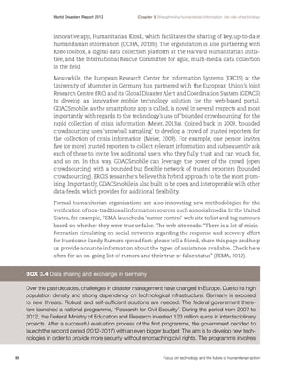 World Disasters Report 2013	

Chapter 3 Strengthening humanitarian information: the role of technology

innovative app, Humanitarian Kiosk, which facilitates the sharing of key, up-to-date
humanitarian information (OCHA, 2013b). The organization is also partnering with
KoBoToolbox, a digital data collection platform at the Harvard Humanitarian Initiative, and the International Rescue Committee for agile, multi-media data collection
in the field.
Meanwhile, the European Research Center for Information Systems (ERCIS) at the
University of Muenster in Germany has partnered with the European Union’s Joint
Research Centre (JRC) and its Global Disaster Alert and Coordination System (GDACS)
to develop an innovative mobile technology solution for the web-based portal.
GDACSmobile, as the smartphone app is called, is novel in several respects and most
importantly with regards to the technology’s use of ‘bounded crowdsourcing’ for the
rapid collection of crisis information (Meier, 2013a). Coined back in 2009, bounded
crowdsourcing uses ‘snowball sampling’ to develop a crowd of trusted reporters for
the collection of crisis information (Meier, 2009). For example, one person invites
five (or more) trusted reporters to collect relevant information and subsequently ask
each of these to invite five additional users who they fully trust and can vouch for,
and so on. In this way, GDACSmobile can leverage the power of the crowd (open
crowdsourcing) with a bounded but flexible network of trusted reporters (bounded
crowdsourcing). ERCIS researchers believe this hybrid approach to be the most promising. Importantly, GDACSmobile is also built to be open and interoperable with other
data-feeds, which provides for additional flexibility.
Formal humanitarian organizations are also innovating new methodologies for the
verification of non-traditional information sources such as social media. In the United
States, for example, FEMA launched a ‘rumor control’ web site to list and tag rumours
based on whether they were true or false. The web site reads: “There is a lot of misinformation circulating on social networks regarding the response and recovery effort
for Hurricane Sandy. Rumors spread fast: please tell a friend, share this page and help
us provide accurate information about the types of assistance available. Check here
often for an on-going list of rumors and their true or false status” (FEMA, 2012).

Box 3.4 Data sharing and exchange in Germany
Over the past decades, challenges in disaster management have changed in Europe. Due to its high
population density and strong dependency on technological infrastructure, Germany is exposed
to new threats. Robust and self-sufficient solutions are needed. The federal government therefore launched a national programme, ‘Research for Civil Security’. During the period from 2007 to
2012, the Federal Ministry of Education and Research invested 123 million euros in interdisciplinary
projects. After a successful evaluation process of the first programme, the government decided to
launch the second period (2012-2017) with an even bigger budget. The aim is to develop new technologies in order to provide more security without encroaching civil rights. The programme involves

88	

Focus on technology and the future of humanitarian action

 