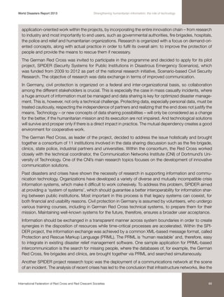 World Disasters Report 2013	

Strengthening humanitarian information: the role of technology

application-oriented work within the projects, by incorporating the entire innovation chain – from research
to industry and most importantly to end users, such as governmental authorities, fire brigades, hospitals,
the police and relief and humanitarian organizations. Research is organized with a focus on demand-oriented concepts, along with actual practice in order to fulfil its overall aim: to improve the protection of
people and provide the means to rescue them if necessary.
The German Red Cross was invited to participate in the programme and decided to apply for its pilot
project, SPIDER (Security Systems for Public Institutions in Disastrous Emergency Scenarios), which
was funded from 2009 to 2012 as part of the national research initiative, Scenario-based Civil Security
Research. The objective of research was data exchange in terms of improved communication.
In Germany, civil protection is organized on a federal and inter-organizational basis, so collaboration
among the different stakeholders is crucial. This is especially the case in mass casualty incidents, where
a huge amount of information must be managed and data sharing is key for optimized disaster management. This is, however, not only a technical challenge. Protecting data, especially personal data, must be
treated cautiously, respecting the independence of partners and realizing that the end does not justify the
means. Technology – or new concepts of data sharing possibilities – will only be considered as a change
for the better, if the humanitarian mission and its execution are not impaired. And technological solutions
will survive and prosper only if there is a direct impact in practice. The mutual dependency creates a good
environment for cooperative work.
The German Red Cross, as leader of the project, decided to address the issue holistically and brought
together a consortium of 11 institutions involved in the data sharing discussion such as the fire brigade,
clinics, state police, industrial partners and universities. Within the consortium, the Red Cross worked
closely with the technical coordinator, the Communication Networks Institute (CNI) of Dortmund’s University of Technology. One of the CNI’s main research topics focuses on the development of innovative
communication solutions.
Past disasters and crises have shown the necessity of research in supporting information and communication technology. Organizations have developed a variety of diverse and mutually incompatible crisis
information systems, which make it difficult to work cohesively. To address this problem, SPIDER aimed
at providing a ‘system of systems’, which should guarantee a better interoperability for information sharing between public institutions. Most important in this process is that legacy systems can coexist, for
both financial and usability reasons. Civil protection in Germany is assumed by volunteers, who undergo
various training courses, including in German Red Cross technical systems, to prepare them for their
mission. Maintaining well-known systems for the future, therefore, ensures a broader user acceptance.
Information should be exchanged in a transparent manner across system boundaries in order to create
synergies in the disposition of resources while time-critical processes are accelerated. Within the SPIDER project, the information exchange was achieved by a common XML-based message format, called
Protection and Rescue Markup Language (PRML). The PRML is ‘human readable’ and, therefore, easy
to integrate in existing disaster relief management software. One sample application for PRML-based
intercommunication is the search for missing people, where the databases of, for example, the German
Red Cross, fire brigades and clinics, are brought together via PRML and searched simultaneously.
Another SPIDER project research topic was the deployment of a communications network at the scene
of an incident. The analysis of recent crises has led to the conclusion that infrastructure networks, like the

International Federation of Red Cross and Red Crescent Societies	

89

 