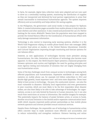 World Disasters Report 2013	Introduction

In Syria, for example, digital data collection tools were adapted and are now used
to serve as a commodity tracking system, monitoring the distribution of supplies
as they are transported and delivered by local partner organizations in areas that
remain inaccessible to international humanitarian agencies. The system improves
efficiency and accountability and helps deliver life-saving supplies.
In the Philippines, the government used social media to help prepare for Typhoon
Pablo. It created information pages accessible from mobile phones to help locate disaster shelters and other assistance. It also created and promoted the use of a Twitter
hashtag for the storm, #PabloPH. Tweets from the population were later mapped to
provide the United Nations Office for the Coordination of Humanitarian Affairs with
early damage assessment information.
Technology is also central to improving early warning systems, whether it is the
World Food Programme relying on mobile phone-based short text messages (SMS)
to monitor food prices at market, or the United Nations Educational, Scientific
and Cultural Organization improving drought monitoring and forecast systems for
sub-Saharan Africa.
However, as new applications of technologies become more prevalent among
humanitarians, the risks, limitations and failures of technology also become more
apparent. In this respect, the World Disasters Report presents a balanced perspective
between optimism and caution and highlights the need for guiding principles and
more rigorous testing and evaluation of solutions that are largely emerging from
non-humanitarian actors.
Some of the key challenges result from unequal access to technologies among both
affected populations and humanitarians. Impressive worldwide or even regional
statistics on mobile phone use, for example (6.8 billion subscribers in 2013 and
double-digit growth), mask important inter- and intra-state disparities. Those least
likely to have access to technology – the poor, the uneducated, women – are also the
most vulnerable to disasters. Similarly, local organizations and even governments
in poor countries, which are most likely to be the first responders when disaster
strikes, are also least likely to be able to take advantage of technologies. For organizations, access is not only limited by financial or human resources, but it can also
result from restrictions on access to information, like satellite imagery for example.
This potentially impacts the balance of power between actors, or access to funds.
Another structural limitation is the limited and/or expensive communication bandwidth which requires improved public–private partnerships so that mobile phone
network operators and internet providers ensure minimum services.
Despite these challenges, the responsible use of technology in humanitarian action
offers concrete ways to make assistance more effective and accountable, and
to reduce vulnerability and strengthen resilience. Distance learning and online
10	

Focus on technology and the future of humanitarian action

 