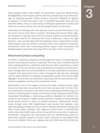 World Disasters Report 2013	

Strengthening humanitarian information: the role of technology

before Typhoon Pablo made landfall, the government used their official Twitter
feed (@govPH) to share regular updates and even promoted the use of crisis hashtags for reporting purposes: “Please continue to monitor #PabloPH for updates
on typhoon. For relief and rescue, refer to: #reliefPH #rescuePH. Keep safe and
informed” (Meier, 2012c). In other words, the Philippine government actively used
Twitter as a communication tool and encouraged others to do the same.

Chapter

3

Ultimately, the challenge with crisis data has more to do with ‘filter failure’ than
the actual volume of the data in question. Throwing more manual ‘filters’ (digital volunteers) at big data may not be the solution, however. And while Radian6,
the platform used by the American Red Cross, is definitely a step in the right
direction, it was not developed with humanitarian users or applications in mind,
which explains why the system’s automated filters have important limitations.
Furthermore, these ‘new’ monitoring platforms ignore recent innovations and
breakthroughs in advanced computing. This is the topic of the next section.

Advanced (crisis) computing
The field of ‘advanced computing’ has developed two ways to manage big data:
human computing and machine computing. The former uses crowdsourcing and
micro-tasking platforms to distribute tasks that are easily completed by a ‘crowd’
of humans. In contrast, the latter uses automated data mining and machine learning to manage tasks that are more difficult or virtually impossible for humans to
complete. Both approaches can be used to manage the big crisis data challenge
and the related problem of verifying user-generated content. This section briefly
highlights the potential that advanced computing holds for humanitarian information management and thus for humanitarian action.
SyriaTracker is one of the longest-running crisis maps. It depicts human rights
abuses that have been committed for more than two years now. To collect relevant information, the project uses both human computing (crowdsourcing) and
machine computing (data mining). For the data-mining component, SyriaTracker
‘repurposed’ HealthMap, a data-mining platform developed by Harvard University for the purpose of digital disease detection. Instead of mining through
health-related sources in search of possible symptoms, SyriaTracker’s version
mines through some 2,000 English-based news sources that regularly cover
Syria (including pro-Assad sources) in order to identify references to killings and
other human rights violations. This approach enabled them to automatically
collect more than 40,000 news articles during the first six months of operation.
SyriaTracker triangulates this information with the crowdsourcing results for
verification purposes. Reports of human rights violations are only added when
they can be verified. This in part explains why both USAID and the US Office for

International Federation of Red Cross and Red Crescent Societies	

91

 