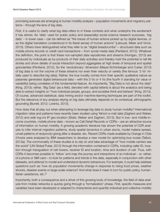 World Disasters Report 2013	

Strengthening humanitarian information: the role of technology

promising avenues are emerging is human mobility analysis – population movements and migratory patterns – through the lens of big data.
First, it is useful to clarify what big data refers to in these contexts and what underpins the excitement
it has stirred. As ‘data’ used for public policy and (especially) social science research purposes, ‘big
data’ – in lower case – can be defined as “the traces of human actions picked up by digital devices, or
as the digital translation (understood in its literal sense) of human actions” (Letouzé, Meier and Vinck,
2013). Others have distinguished what they refer to as “digital breadcrumbs” – structured data such as
mobile phone records or credit card transactions – from social media data (Pentland, 2012). Whatever
the definition, the point is that these non-sampled data repositories and streams (Horrigan, 2013) are
produced by individuals as by-products of their daily activities and thereby hold the potential to tell life
stories and show details of social interaction beyond aggregates at high levels of temporal and spatial
granularities (Pentland, 2012). So the ‘revolutionary’ dimension (Mayer-Schönberger and Cukier, 2013)
of big data is not the volume of these streams nor even their velocity or variety (the famous ‘3 Vs’ initially used to describe big data). Rather, the true novelty comes from their specific qualitative nature as
passively generated digital behavioural data – with the 3 Vs or 4 Vs (the fourth V standing for value or
variability) being correlates of this fundamental feature. As importantly, “Big Data is not about the data”
(King, 2013); rather, ‘Big Data’ (as a field, denoted with capital letters) is about the analytics and being
able to extract insights on “how individual people, groups, and societies think and behave” (King, 2013).
Of course, advanced statistical, data mining and/or machine-learning techniques are part of the toolkit.
But the relevance of any analysis relying on big data ultimately depends on its contextual, ethnographic
grounding (Burrell, 2012; Lorentz, 2013).
How does that all play out when attempting to leverage big data to study human mobility? International
migration rates and patterns have recently been studied using Yahoo! e-mail data (Zagheni and Weber,
2012) and web log-ins IP geo-location (State, Weber and Zagheni, 2013). But in low- and middle-income countries, mobile phone data – known as Call Detail Records or CDRs – are an attractive source
of information on human mobility. A growing academic literature has shown the potential of CDR analysis to infer internal migration patterns, study spatial dynamics in urban slums, model malaria spread,
unveil patterns of reciprocity giving after a disaster, etc. Recent CDRs made available by Orange in Côte
d’Ivoire were analysed by IBM researchers to develop a new model for optimizing bus routes (Talbot,
2013a). The commonality of these studies is to rely on and take advantage of “how mobile carriers see
the world” (UN Global Pulse, 2012) through the information contained in CDRs, including caller ID, location through triangulation of cell towers, receiver ID and location, time and duration of call. Thus, with
CDRs it becomes possible to ‘follow’ and map the journey and interactions of an individual – or, rather,
of a phone or SIM card – to look for patterns and trends in the data, especially in conjunction with other
datasets, and attempt to model and understand dynamic behaviours. For example, it could help address
questions such as: how do population movements change in response to rising food prices, weather
shocks, disaster events or large-scale violence? And what does it mean in turn for public policy, humanitarian assistance, etc.?
Importantly, both a consequence and a driver of this growing body of knowledge, the field of data analysis from mobile networks is quickly going through a ‘formalization’ phase. First, specific measures and
variables have been developed or adapted to characterize and quantify individual and collective mobility

International Federation of Red Cross and Red Crescent Societies	

93

 