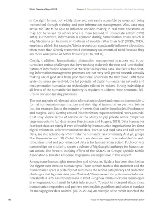 World Disasters Report 2013	

Chapter 3 Strengthening humanitarian information: the role of technology

in the right format, not widely dispersed, not easily accessible by users, not being
transmitted through training and poor information management. Also,  data may
arrive too late to be able to influence decision-making in real time operations or
may not be valued by actors who are more focused on immediate action” (DfID,
2012). Furthermore, information is sporadic during humanitarian crises, which is
why “decisions can be made on the basis of anecdote rather than fact” (OCHA, 2013a;
emphasis added). For example, “Media reports can significantly influence allocations,
often more than directly transmitted community statements of need, because they
are more widely read or better trusted” (OCHA, 2013a).
Clearly, traditional humanitarian information management practices and structures face serious challenges that have nothing to do with the new and ‘unorthodox’
nature of information sources that characterize big crisis data. The fact is that existing information management processes are not very well geared towards actually
making use of good data from good traditional sources in the first place. Until these
systemic issues are resolved, the full potential of digital humanitarian networks and
next generation humanitarian technologies will not be realized. Strong leadership at
all levels of the humanitarian industry is required to address these structural failures in decision-making processes.
The vast majority of relevant crisis information is closed and remains inaccessible to
formal humanitarian organizations and their digital humanitarian partners. Twitter
Inc., for example, limits the number of tweets that can be downloaded (Puschmann
and Burgess, 2013). Getting around this restriction requires technical ‘work-arounds’
(that may violate terms of service) or the ability to pay private sector companies
large amounts for full data access (Puschmann and Burgess, 2013). Data licences for
Facebook data are rarely if ever affordable by humanitarian organizations, let alone
digital volunteers. Telecommunications data, such as SIM card data and Call Record
Data, are also notoriously off-limits to the humanitarian community. And yet, groups
like Flowminder and UN Global Pulse have demonstrated how valuable this realtime, structured and geo-referenced data is for humanitarian action. Public–private
partnerships are critical to create a culture of big data philanthropy for humanitarian action. The forward-thinking efforts of the GSMA’s, or Groupe Spéciale Mobile
Association’s, Disaster Response Programme are imperative in this respect.
Among some human rights researchers and advocates, big data has been described as
the biggest-ever threat to human rights. There is much truth to this statement and the
humanitarian space is certainly not immune to the serious data privacy and protection
challenges that big crisis data pose. That said, “Concern over the protection of information and data is not a sufficient reason to avoid using new communications technologies
in emergencies, but it must be taken into account. To adapt to increased ethical risks,
humanitarian responders and partners need explicit guidelines and codes of conduct
for managing new data sources” (OCHA, 2013a). An example is the recent launch of the
96	

Focus on technology and the future of humanitarian action

 