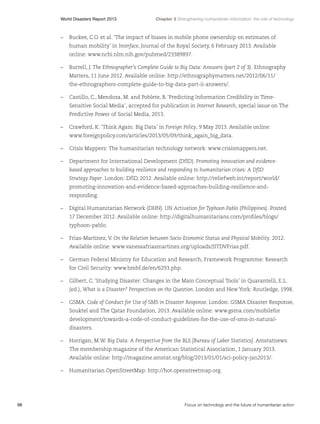 World Disasters Report 2013	

Chapter 3 Strengthening humanitarian information: the role of technology

–	 Buckee, C.O. et al. ‘The impact of biases in mobile phone ownership on estimates of
human mobility’ in Interface, Journal of the Royal Society, 6 February 2013. Available
online: www.ncbi.nlm.nih.gov/pubmed/23389897.
–	 Burrell, J. The Ethnographer’s Complete Guide to Big Data: Answers (part 2 of 3). Ethnography
Matters, 11 June 2012. Available online: http://ethnographymatters.net/2012/06/11/
the-ethnographers-complete-guide-to-big-data-part-ii-answers/.
–	 Castillo, C., Mendoza, M. and Poblete, B. ‘Predicting Information Credibility in TimeSensitive Social Media’, accepted for publication in Internet Research, special issue on The
Predictive Power of Social Media, 2013.
–	 Crawford, K. ‘Think Again: Big Data’ in Foreign Policy, 9 May 2013. Available online:
www.foreignpolicy.com/articles/2013/05/09/think_again_big_data.
–	 Crisis Mappers: The humanitarian technology network: www.crisismappers.net.
–	 Department for International Development (DfID). Promoting innovation and evidencebased approaches to building resilience and responding to humanitarian crises: A DfID
Strategy Paper. London: DfID, 2012. Available online: http://reliefweb.int/report/world/
promoting-innovation-and-evidence-based-approaches-building-resilience-andresponding.
–	 Digital Humanitarian Network (DHN). UN Activation for Typhoon Pablo (Philippines). Posted
17 December 2012. Available online: http://digitalhumanitarians.com/profiles/blogs/
typhoon-pablo.
–	 Frias-Martinez, V. On the Relation between Socio-Economic Status and Physical Mobility. 2012.
Available online: www.vanessafriasmartinez.org/uploads/JITDVFrias.pdf.
–	 German Federal Ministry for Education and Research, Framework Programme: Research
for Civil Security: www.bmbf.de/en/6293.php.
–	 Gilbert, C. ‘Studying Disaster: Changes in the Main Conceptual Tools’ in Quarantelli, E.L.
(ed.), What is a Disaster? Perspectives on the Question. London and New York: Routledge, 1998.
–	GSMA. Code of Conduct for Use of SMS in Disaster Response. London: GSMA Disaster Response,
Souktel and The Qatar Foundation, 2013. Available online: www.gsma.com/mobilefor
development/towards-a-code-of-conduct-guidelines-for-the-use-of-sms-in-naturaldisasters.
–	 Horrigan, M.W. Big Data: A Perspective from the BLS [Bureau of Labor Statistics]. Amstatnews:
The membership magazine of the American Statistical Association, 1 January 2013.
Available online: http://magazine.amstat.org/blog/2013/01/01/sci-policy-jan2013/.
–	 Humanitarian OpenStreetMap: http://hot.openstreetmap.org.

98	

Focus on technology and the future of humanitarian action

 