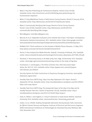 World Disasters Report 2013	

Chapter 3 Strengthening humanitarian information: the role of technology

–	 Meier, P. Big Data Philanthropy for Humanitarian Response. Posted 4 June 2012(d).
Available online: http://irevolution.net/2012/06/04/big-data-philanthropy-forhumanitarian-response/.
–	 Meier, P. Using #Mythbuster Tweets to Tackle Rumors During Disasters. Posted 27 January 2013a.
Available online: http://iRevolution.net/2013/01/27/mythbuster-tweets
–	 Meier, P. Automatically Identifying Fake Images Shared on Twitter During Disasters.
Posted 1 July 2013(b). Available online: http://iRevolution.net/2013/07/01/
automatically-identifying-fake-images.
–	 MicroMappers: www.MicroMappers.com.
–	 Morrow, N. et al. Independent Evaluation of the Ushahidi Haiti Project: Final Report. Development
Information Systems International, 2011. Available online: https://sites.google.com/site/
haitiushahidieval/news/finalreportindependentevaluationoftheushahidihaitiproject.
–	 NetMob 2013: Third conference on the Analysis of Mobile Phone Datasets, 1–3 May 2013:
http://perso.uclouvain.be/vincent.blondel/netmob/2013/
–	 Nurmi, P. Data Analysis from Mobile Networks. Helsinki: University of Helsinki, 2012. Available
online: www.cs.helsinki.fi/u/ptnurmi/teaching/LA12/Location_Awareness_LECTURE_VIII.pdf.
–	 Pentland, A. Reinventing Society in the Wake of Big Data. Edge, 30 December 2012. Available
online: www.edge.org/conversation/reinventing-society-in-the-wake-of-big-data.
–	 Puschmann, C. and Burgess, J. The Politics of Twitter Data. HIIG Discussion Paper
Series, No. 2013-01, 2013. Available online: https://papers.ssrn.com/sol3/papers.
cfm?abstract_id=2206225.
–	 Security System for Public Institutions in Disastrous Emergency Scenarios: www.spiderfederation.org/en.html.
–	 Standby Task Force (SBTF) blog. Libya Crisis Map Deployment 2011 Report. Posted 1
September 2011(a). Available online: http://standbytaskforce.wordpress.com/2011/09/01/
libya-crisis-map-report/.
–	 Standby Task Force (SBTF) blog. The [unexpected] Impact of the Libya Crisis Map and the
Standby Volunteer Task Force. Posted 19 December 2011(b). Available online: http://
standbytaskforce.wordpress.com/2011/12/19/sbtf-libya-impact/.
–	 State, B., Weber, I. and Zagheni, E. Using IP Geolocation to Study Human Mobility. Stanford
University, 2013. Available online: www.stanford.edu/~bstate/mig_poster.pdf.
–	 Subik, S. et al. SPIDER: Enabling Interoperable Information Sharing between Public Institutions
for Efficient Disaster Recovery and Response. Institute of Electrical and Electronics Engineers
(IEEE) International Conference on Technologies for Homeland Security, Waltham, MA,
USA, November 2010.

100	

Focus on technology and the future of humanitarian action

 