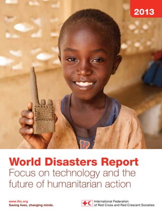 Focus on technology and
the future of humanitarian action
This year’s World Disasters Report focuses on technology and the future of
humanitarian action. The report explores the ways in which information and
communication technologies assist international and national actors, governments,
civil society organizations and communities at risk to prevent, mitigate and prepare
for the impact of a disaster and, in its aftermath, respond, recover and rebuild
affected areas. The report examines how technologies can help put communities
at the centre of humanitarian action and considers the challenges and limitations,
including the diminishing direct interaction between aid workers and communities
at risk, and the emergence of new actors who are not necessarily grounded in
humanitarian principles and ethical guidelines. It also argues for a more systematic
evaluation of the contribution of technology to humanitarian action.
The World Disasters Report 2013 features:
–	 Humanitarian technology
–	 Community-centred humanitarian action
–	 Innovations in humanitarian information
–	 Technology and humanitarian effectiveness
–	 Risks and challenges of humanitarian technology
–	 Technology and humanitarian principles
–	 Evaluation and diffusion of humanitarian technology
–	 Disaster data

2013

World Disasters Report	

World Disasters Report 2013

Swedish International
Development Cooperation
Agency

“

Technology is transforming the world – and how people cope with disasters – in ways
we are only beginning to understand. Humanitarian agencies recognize that as our
operating environment changes, so must we. This World Disasters Report contains a lot
for us to think about and reminds us that the driving force behind change is not
technology, but people.
Valerie Amos,
United Nations Under-Secretary-General for Humanitarian Affairs
and Emergency Relief Coordinator

”

“

The era of hyperconnectivity presents the human race with an invaluable opportunity
to boost its resilience to natural disasters. By harnessing the constructive power of ICT,
we can better manage preparedness, mitigate loss and in so doing help empower
vulnerable populations against some of nature’s harshest effects.
Klaus Schwab,
Founder and Executive Chairman, World Economic Forum

World Disasters Report

”

Focus on technology and the
future of humanitarian action

ISBN 978-92-9139-197-4

2013

Published annually since 1993, the
World Disasters Report brings together
the latest trends, facts and analysis of
contemporary crises and disasters.

The International Federation of Red Cross and Red Crescent Societies would like to express its
gratitude to the following donors for committing to and supporting this publication:

www.ifrc.org
Saving lives, changing minds.

 