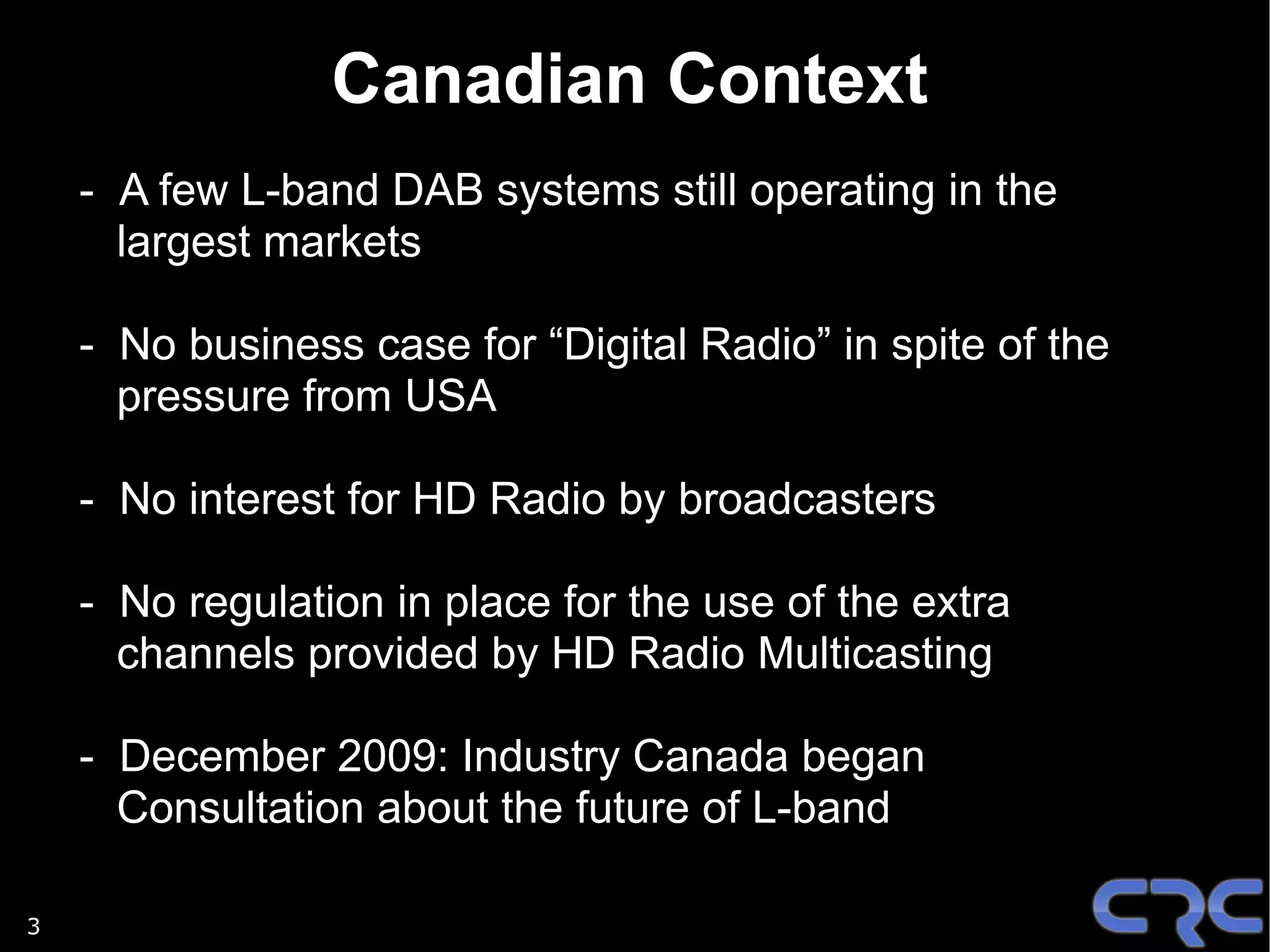 Canadian Context
    - A few L-band DAB systems still operating in the
      largest markets

    - No business case for “Digital Radio” in spite of the
      pressure from USA

    - No interest for HD Radio by broadcasters

    - No regulation in place for the use of the extra
      channels provided by HD Radio Multicasting

    - December 2009: Industry Canada began
      Consultation about the future of L-band

3
 