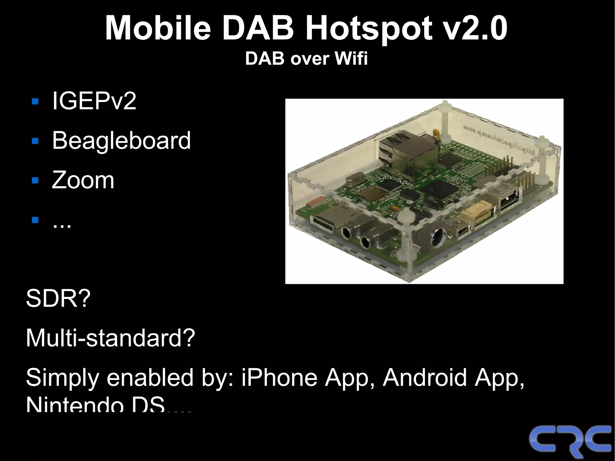 Mobile DAB Hotspot v2.0
                  DAB over Wifi

   IGEPv2
   Beagleboard
   Zoom
   ...


SDR?
Multi-standard?
Simply enabled by: iPhone App, Android App,
Nintendo DS,...
 