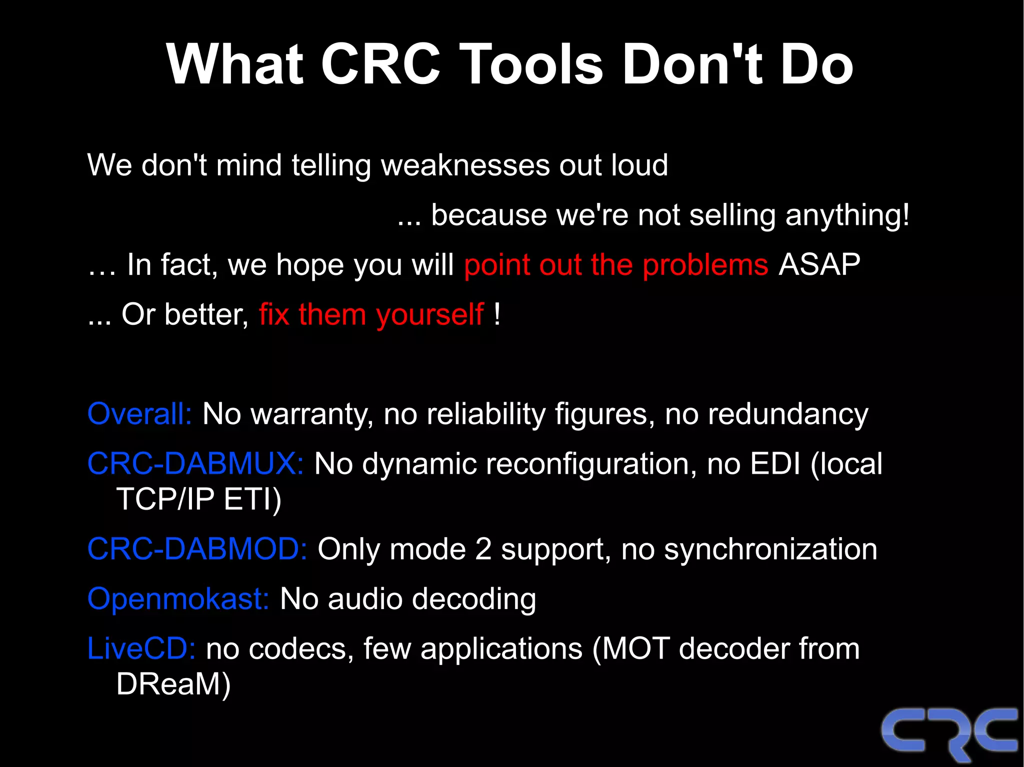 What CRC Tools Don't Do
We don't mind telling weaknesses out loud
                         ... because we're not selling anything!
… In fact, we hope you will point out the problems ASAP
... Or better, fix them yourself !


Overall: No warranty, no reliability figures, no redundancy
CRC-DABMUX: No dynamic reconfiguration, no EDI (local
 TCP/IP ETI)
CRC-DABMOD: Only mode 2 support, no synchronization
Openmokast: No audio decoding
LiveCD: no codecs, few applications (MOT decoder from
  DReaM)
 