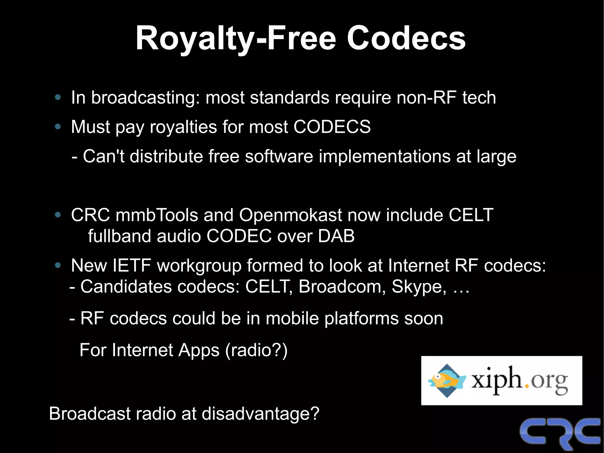 Royalty-Free Codecs
• In broadcasting: most standards require non-RF tech
• Must pay royalties for most CODECS
  - Can't distribute free software implementations at large


• CRC mmbTools and Openmokast now include CELT
    fullband audio CODEC over DAB
• New IETF workgroup formed to look at Internet RF codecs:
  - Candidates codecs: CELT, Broadcom, Skype, …
  - RF codecs could be in mobile platforms soon
   For Internet Apps (radio?)


Broadcast radio at disadvantage?
 