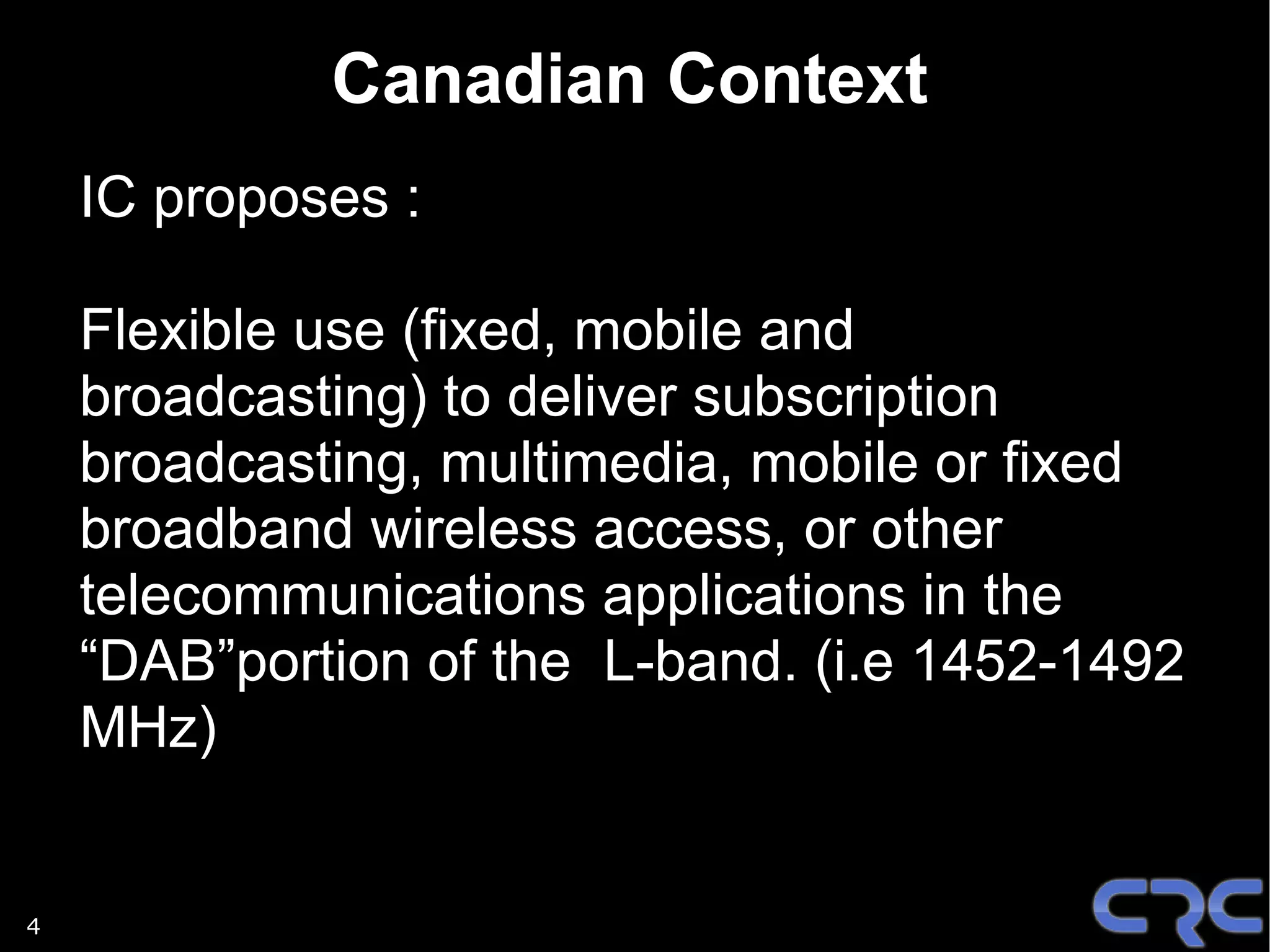 Canadian Context
    IC proposes :

    Flexible use (fixed, mobile and
    broadcasting) to deliver subscription
    broadcasting, multimedia, mobile or fixed
    broadband wireless access, or other
    telecommunications applications in the
    “DAB”portion of the L-band. (i.e 1452-1492
    MHz)


4
 
