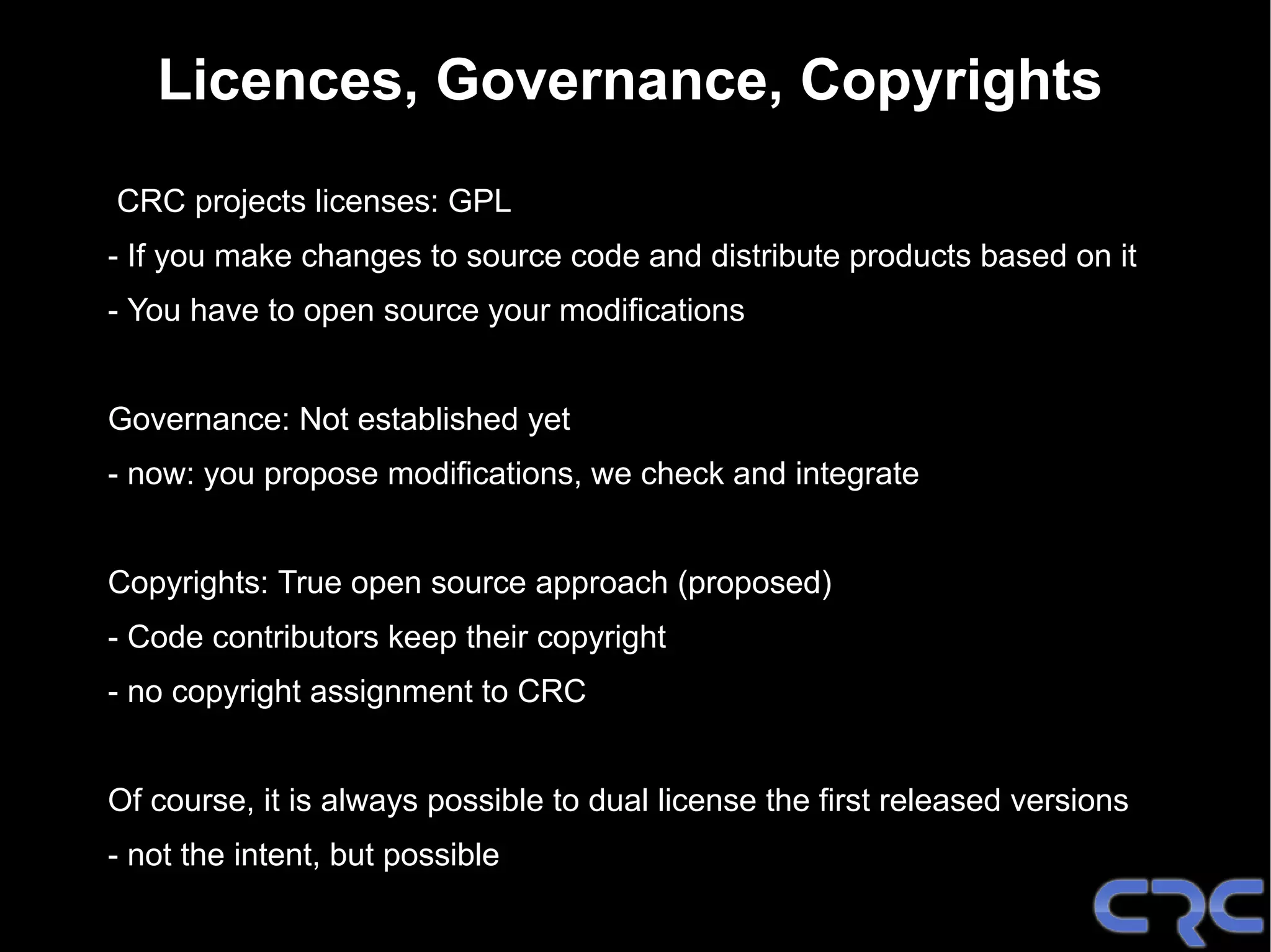 Licences, Governance, Copyrights
CRC projects licenses: GPL
- If you make changes to source code and distribute products based on it
- You have to open source your modifications


Governance: Not established yet
- now: you propose modifications, we check and integrate


Copyrights: True open source approach (proposed)
- Code contributors keep their copyright
- no copyright assignment to CRC


Of course, it is always possible to dual license the first released versions
- not the intent, but possible
 
