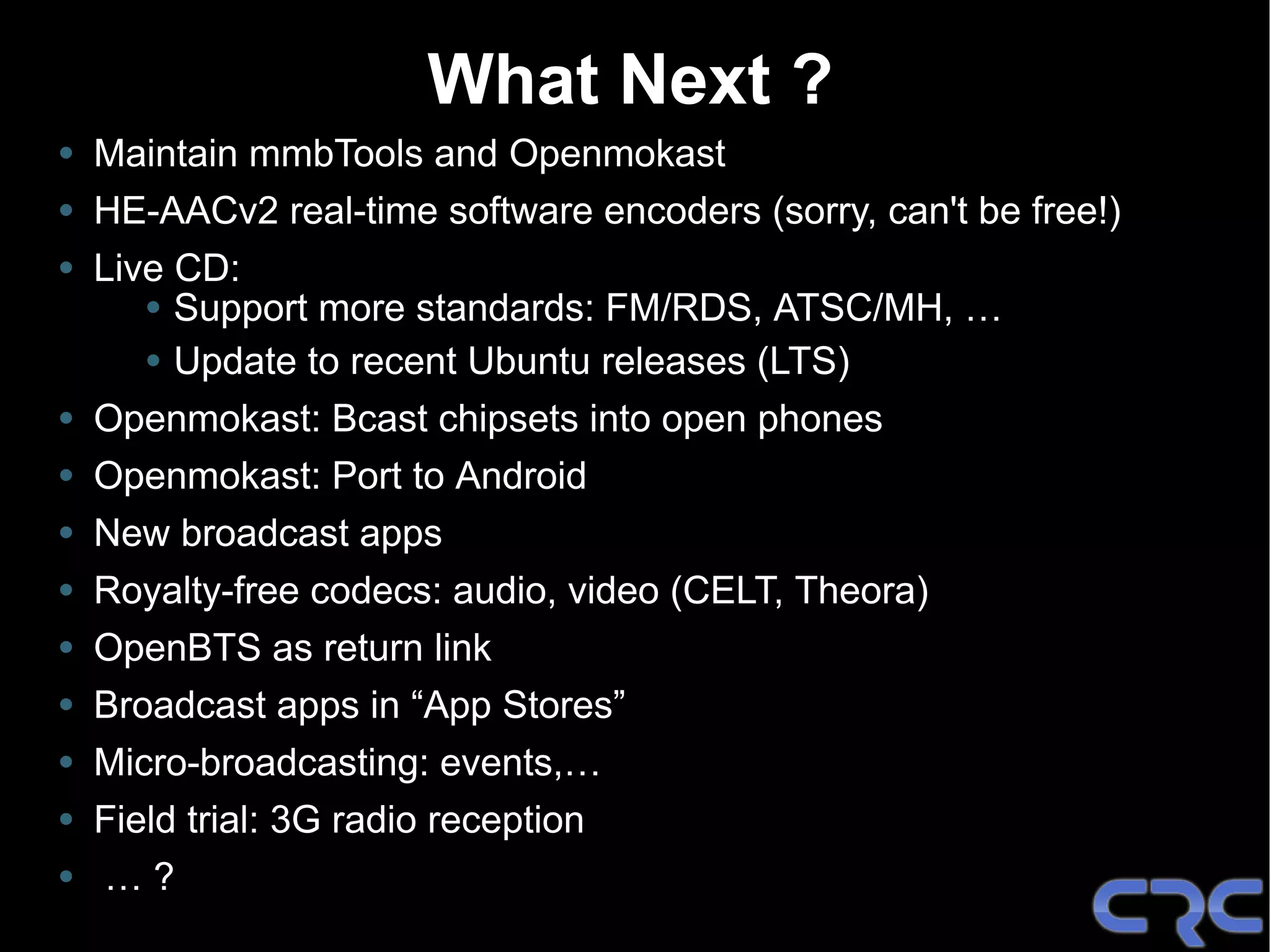 What Next ?
• Maintain mmbTools and Openmokast
• HE-AACv2 real-time software encoders (sorry, can't be free!)
• Live CD:
     • Support more standards: FM/RDS, ATSC/MH, …
     • Update to recent Ubuntu releases (LTS)
• Openmokast: Bcast chipsets into open phones
• Openmokast: Port to Android
• New broadcast apps
• Royalty-free codecs: audio, video (CELT, Theora)
• OpenBTS as return link
• Broadcast apps in “App Stores”
• Micro-broadcasting: events,…
• Field trial: 3G radio reception
• …?
 
