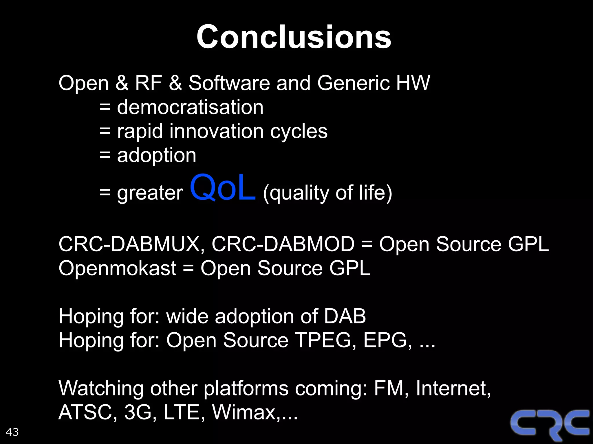 Conclusions
     Open & RF & Software and Generic HW
        = democratisation
        = rapid innovation cycles
        = adoption
         = greater   QoL (quality of life)
     CRC-DABMUX, CRC-DABMOD = Open Source GPL
     Openmokast = Open Source GPL

     Hoping for: wide adoption of DAB
     Hoping for: Open Source TPEG, EPG, ...

     Watching other platforms coming: FM, Internet,
     ATSC, 3G, LTE, Wimax,...
43
 