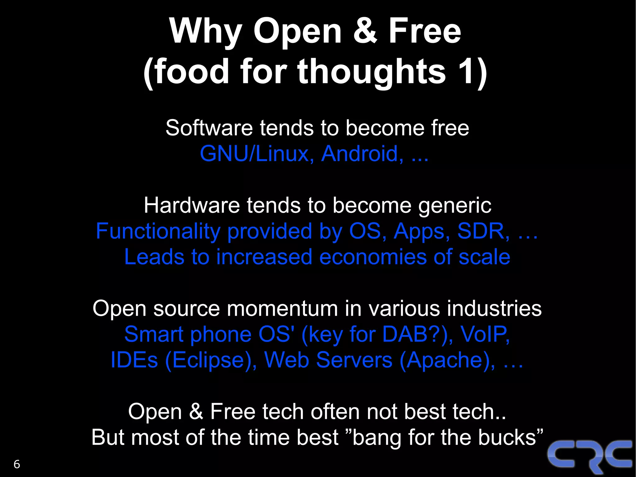 Why Open & Free
         (food for thoughts 1)
           Software tends to become free
              GNU/Linux, Android, ...

        Hardware tends to become generic
    Functionality provided by OS, Apps, SDR, …
      Leads to increased economies of scale

    Open source momentum in various industries
      Smart phone OS' (key for DAB?), VoIP,
     IDEs (Eclipse), Web Servers (Apache), …

        Open & Free tech often not best tech..
    But most of the time best ”bang for the bucks”
6
 