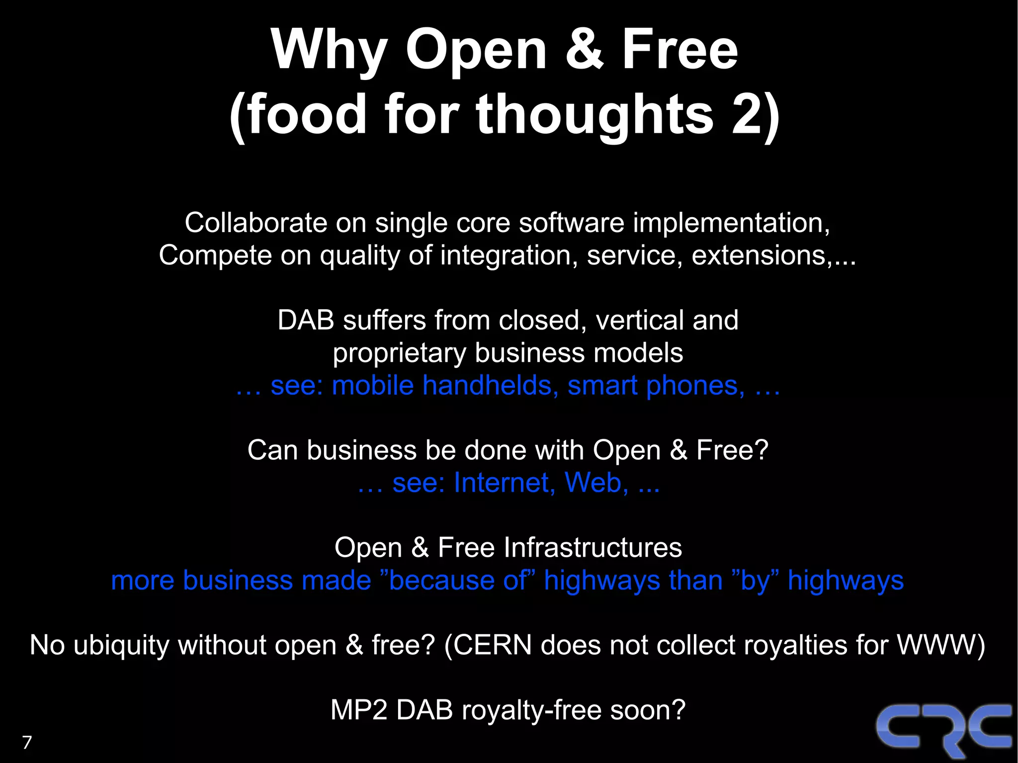 Why Open & Free
               (food for thoughts 2)
           Collaborate on single core software implementation,
          Compete on quality of integration, service, extensions,...

                  DAB suffers from closed, vertical and
                       proprietary business models
                … see: mobile handhelds, smart phones, …

                 Can business be done with Open & Free?
                         … see: Internet, Web, ...

                      Open & Free Infrastructures
      more business made ”because of” highways than ”by” highways

No ubiquity without open & free? (CERN does not collect royalties for WWW)

                        MP2 DAB royalty-free soon?
7
 