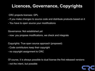 Licences, Governance, Copyrights
CRC projects licenses: GPL
- If you make changes to source code and distribute products based on it
- You have to open source your modifications


Governance: Not established yet
- now: you propose modifications, we check and integrate


Copyrights: True open source approach (proposed)
- Code contributors keep their copyright
- no copyright assignment to CRC


Of course, it is always possible to dual license the first released versions
- not the intent, but possible
 