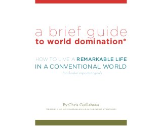 a brief guide
to world domination*

How to Live a Remarkable Life
in a Conventional World
                    *and other important goals




                     By Chris Guillebeau
   This report is 100% non-commercial and does not contain any affiliate links
 