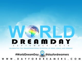 W W W . W O R L D D R E A M D A Y . O R G#WorldDreamDay @dayfordreamers
S E P T E M B E R 2 5 T H
CELEBRATING THE TRANSFORMATIONAL POTENTIAL OF IDEAS, GOALS, AND DREAMS!
W W W . D A Y F O R D R E A M E R S . C O M
 