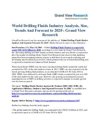 World Drilling Fluids Industry Analysis, Size,
Trends And Forecast to 2020 : Grand View
Research
GrandViewResearch.com has announced the addition of "Global Drilling Fluids Market
Analysis And Segment Forecasts To 2020" Market Research report to their Database.
San Francisco, CA, May 14, 2014 -- Global Drilling Fluids Market is expected to
reach USD 14.92 billion by 2020, according to a new study by Grand View Research,
Inc. Increasing drilling activities mainly in South America and Asia Pacific is expected to
drive the market for drilling fluids. Grand View Research also observes that depleting
natural has been prompting industry players to shift their focus towards exploring and
developing unconventional gas reserves which promotes the use of horizontal drilling and
is expected to translate into enhanced fluid demand.
Water based fluids (WBF) were the most consumed drilling fluids around the world and
accounted for 56% of the total market revenue in 2013. WBFs are also expected to be the
fastest growing drilling fluid products, at an estimated CAGR of 8.8% from 2014 to
2020. WBFs were followed by oil-based fluids (OBF) which accounted for just over 30%
of the total market for the same year. However, the growing environmental concerns
regarding the use of OBFs in drilling activities is expected to hamper its market growth
over the forecast period.
The report “Drilling Fluids Market Analysis By Product (OBF, SBF, WBF), By
Application (Offshore, Onshore) And Segment Forecasts To 2020” is available now
to Grand View Research customers and can also be purchased directly at
http://www.grandviewresearch.com/industry-analysis/drilling-fluids-market-
analysis
Inquiry Before Buying @ https://www.grandviewresearch.com/inquiry/347
Further key findings from the study suggest:
• The global market for drilling fluids was estimated to be USD 8.16 billion in 2013, and
is expected to grow at a CAGR of 8.2% from 2014 to 2020.
 