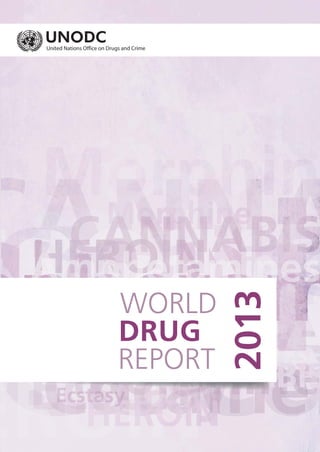 WORLD
2013
DRUG
REPORT
WORLDDRUGREPORT2013
Vienna International Centre, PO Box 500, 1400 Vienna, Austria
Tel: +(43) (1) 26060-0, Fax: +(43) (1) 26060-5866, www.unodc.org
United Nations publication printed in Malta
Sales No. E.13.XI.6 – June 2013 – 1,800
USD 48
ISBN 978-92-1-148273-7
The World Drug Report presents a comprehensive overview of the latest developments in
drug markets. It covers production, trafficking, consumption and the related health
consequences. Chapter 1 of this year’s Report examines the global situation and the latest
trends in the different drug markets and the extent of illicit drug use, as well as the related
health impact. Chapter 2 addresses the issue of new psychoactive substances (substances
of abuse that are not controlled by the Drug Conventions, but which may pose a public
health threat), a phenomenon that can have deadly consequences for their users, but which
is hard to control with its dynamic producers and fast-mutating “product lines” which have
emerged over the last decade.
The Statistical Annex is published electronically on a CD-ROM, as well as the UNODC web-
site: http://www.unodc.org/unodc/en/data-and-analysis/WDR-2013.html
 