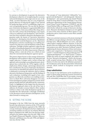 78
In contrast to development in general, the alternative
development objectives of strengthening the economic
and social development of the target areas are not, on the
whole, an end in themselves; they are a way of approach-
ing the objectives of reducing the supply of raw material
for producing drugs and for re-establishing a legal econ-
omy in drug-producing areas. The way that the dual pur-
pose of alternative development is approached differs from
context to context. Some areas without illicit drug cultiva-
tion, but with a serious risk of developing it, may require
a focus on traditional rural development. Such interven-
tions have been included in alternative development pro-
grammes under the banner of “preventive alternative
development”, showing how close alternative development
and traditional rural development can be. Alternative
development is aimed at contributing to an enabling envi-
ronment for long-term rural development without illicit
cultivation. Through its holistic approach, it plays the role
of catalyst in boosting development in areas with particular
challenges related to the illicit drug economy (drug traf-
ficking, violence, weak rule of law, etc.), which are areas
where few international development agencies operate.
The present chapter focuses on the strategy of alternative
development and its relation to illicit crop cultivation and
supply reduction. It begins with a review of how the
approach and terminology surrounding alternative devel-
opment have evolved since the 1970s, together with the
implications of these changes, and strategic elements that
have contributed to the success of alternative development
interventions are identified and analysed. Special attention
is dedicated to reviewing the indicators used to evaluate
alternative development programmes and the findings of
such evaluations, including with regard to how a pro-
gramme can effectively contribute to an enabling environ-
ment in which illicit cultivation disappears over time,
human development prospers and general economic devel-
opment benefits both the individual and the community.
Lastly, it is highlighted in this chapter how the alternative
development approach relates to the rule of law, how it
addresses the broader economy linked to illicit markets
and how it relates to the wider development agenda. It is
intended that this will provide a thorough contribution
to the discussion on how alternative development can be
taken forward in coming years.
B. SETTING THE SCENE
Emerging in the late 1980s from the more narrowly
focused crop substitution initiatives of the 1970s and the
integrated rural development approach of the 1980s, the
concept of alternative development has been implemented
around the world for over 40 years. Its evolution effectively
began in Thailand in the 1960s, but it has also been imple-
mented in the Andean region since the early 1980s, in the
Lao People’s Democratic Republic, Lebanon, Morocco,
Myanmar and Pakistan since the early 1990s and Afghani-
stan since the late 1990s.
The concepts of “crop substitution”, followed by “inte-
grated rural development” and subsequently “alternative
development”, were promoted by the United Nations
Fund for Drug Abuse Control (UNFDAC),6 one of the
predecessor organizations of the United Nations Interna-
tional Drug Control Programme (UNDCP) and the
United Nations Office on Drugs and Crime (UNODC),7
which further refined the concept of alternative develop-
ment. Alternative development initiatives are now applied
in most of the main countries of illicit opium or coca
production and to a lesser extent in areas where cannabis
is cultivated.
There is no universal consensus on the precise meaning of
the different concepts relating to alternative development.
Overlap exists, official definitions are scarce, and indi-
vidual authors emphasize different elements. In the first
decade of the new millennium, some alternative develop-
ment projects were called “alternative livelihood” projects,8
emphasizing the human dimension of those interventions.
Others were categorized as “development-oriented drug
control”,9 “rural development in drug-producing areas”,10
“regional development”11 or “food security”12 projects.
Despite the variety of names employed, this chapter uses
the term “alternative development”, which is the term gen-
erally accepted among States Members of the United
Nations. It is the term used in the definition presented in
the introduction and in the discussion below of the broad
concept, which evolved to incorporate several new
elements.
Crop substitution
The concept of crop substitution can be traced back to its
origin in opium poppy-producing countries of South-East
Asia and, later, South-West Asia. It was mainly a reaction
to the unintended consequences of forced eradication.13
6 United Nations International Drug Control Programme, “Alterna-
tive development as an instrument of drug abuse control”, Techni-
cal Information Paper, No. 5 (1993).
7 In 1997, UNDCP and the Centre for International Crime Preven-
tion (CICP) were merged to form the United Nations Office for
Drug Control and Crime Prevention (UNODCCP), which was
renamed UNODC in October 2002.
8 For example, the Alternative Livelihoods Program sponsored by
the United States Agency for International Development (USAID),
launched in December 2004, and the Research in Alternative Live-
lihoods Fund (for Afghanistan for the period 2004-2008), funded
by the Department for International Development of the United
Kingdom of Great Britain and Northern Ireland.
9 General Assembly resolution 68/196, para. 18 (u).
10 German Agency for International Cooperation (GIZ), “Rethinking
the approach of alternative development: principles and standards
of rural development in drug producing areas”, 2nd ed. (2013).
11 For example, the Chapare regional development project in the
Plurinational State of Bolivia, which was initiated in 1983 by
USAID and the Government of the Plurinational State of Bolivia.
12 For example, the UNODC food security programme for Myanmar,
sponsored by the European Union, started in January 2009, and
the Phongsaly alternative livelihood and food security project of
UNODC, started in January 2011.
13 UNDCP, “Alternative development as an instrument of drug abuse
control”.
 