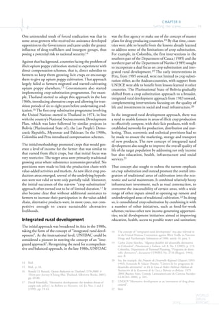 CHAPTER II
Setting the scene 79
WORLD
DRUG
REPORT2015
One unintended result of forced eradication was that in
some areas growers who received no assistance developed
opposition to the Government and came under the greater
influence of drug traffickers and insurgent groups, thus
posing a potential risk to national security.14
Against that background, countries facing the problem of
illicit opium poppy cultivation started to experiment with
direct compensation schemes, that is, direct subsidies to
farmers to keep them growing licit crops or encourage
them to give up opium poppy cultivation. That approach
largely failed as farmers migrated and started cultivating
opium poppy elsewhere.15 Governments also started
implementing crop substitution programmes. For exam-
ple, Thailand started to adopt this approach in the late
1960s, introducing alternative crops and allowing for tran-
sition periods of six to eight years before undertaking erad-
ication.16 The first crop substitution programme involving
the United Nations started in Thailand in 1971, in line
with the country’s National Socioeconomic Development
Plan, which was later followed by similar projects in
Bolivia (Plurinational State of), the Lao People’s Demo-
cratic Republic, Myanmar and Pakistan. In the 1980s,
Colombia and Peru introduced compensation schemes.
The initial methodology promoted crops that would gen-
erate a level of income for the farmer that was similar to
that earned from illicit crops, but that initial focus was
very restrictive. The target areas were primarily traditional
growing areas where subsistence economies prevailed. No
provisions were made to link the production chain with
value-added activities and markets. As new illicit crop pro-
duction areas emerged, several of the underlying hypoth-
eses were not valid or were only partially valid. Moreover,
the initial successes of the narrow “crop substitution”
approach often turned out to be of limited duration.17 It
also became clear that without additional assistance to
farmers to increase their participation in the value-added
chain, alternative products were, in most cases, not com-
petitive enough to create sustainable alternative
livelihoods.
Integrated rural development
The initial approach was broadened in Asia in the 1980s,
taking the form of the concept of “integrated rural devel-
opment”. At the international level, UNFDAC could be
considered a pioneer in steering the concept of an “inte-
grated approach”. Recognizing the need for a comprehen-
sive and balanced approach, in the late 1980s, UNFDAC
14 Ibid.
15 Ibid., p. 18.
16 Ronald D. Renard, Opium Reduction in Thailand 1970-2000: A
Thirty-year Journey (Chiang Mai, Thailand, Silkworm Books, 2001),
pp. 69-80.
17 David Mansfield, “Alternative development: the modern thrust of
supply-side policy”, in Bulletin on Narcotics, vol. LI, Nos. 1 and 2
(1999), pp. 19-43.
was the first agency to make use of the concept of master
plans for drug-producing countries.18 By that time, coun-
tries were able to benefit from the lessons already learned
to address some of the limitations of crop substitution.
For example, in Colombia, the first interventions in the
southern part of the Department of Cauca (1985) and the
northern part of the Department of Nariño (1989) sought
to incorporate a dual focus on crop substitution and inte-
grated rural development.19 The early interventions in
Peru, from 1985 onward, were not limited to crop substi-
tution either, as the Andean countries, with support from
UNDCP, were able to benefit from lessons learned in other
countries. The Plurinational State of Bolivia gradually
shifted from a crop substitution approach to a broader,
integrated rural development approach from 1983 onward,
complementing interventions focusing on the quality of
life and investments in social and road infrastructure.20
In the integrated rural development approach, there was
a need to enable farmers in areas of illicit crop production
to effectively compete, with their licit products, with well-
established networks for production, distribution and mar-
keting. Thus, economic and technical provisions had to
be made to ensure the marketing, storage and transport
of new products. The new concept of integrated rural
development also sought to improve the overall quality of
life of the target population by addressing not only income
but also education, health, infrastructure and social
services.21
That concept also sought to redress the narrow emphasis
on crop substitution and instead promote the overall inte-
gration of traditional areas of cultivation into the eco-
nomic and social mainstream. It combined relatively heavy
infrastructure investment, such as road construction, to
overcome the inaccessibility of certain areas, with a wide
range of other inputs aimed at opening up remote and
underdeveloped areas of traditional cultivation.22 In doing
so, it consolidated crop substitution by combining it with
a number of other initiatives, such as food-for-work
schemes; various other new income-generating opportuni-
ties; social development initiatives aimed at improving
education, health, access to potable water and sanitation;
18 The concept of “integrated rural development” was also referred to
in the United Nations Convention against Illicit Traffic in Narcotic
Drugs and Psychotropic Substances of 1988, article 14, para. 3.
19 Carlos Zorro Sánchez, “Algunos desafíos del desarrollo alternativo
en Colombia”, Pensamiento y Cultura, vol. 8, No. 1 (2005), p. 112;
Colombia, Department of National Planning, “Programa de desar-
rollo alternativo”, document CONPES No. 2734 (Bogotá, 1994),
sect. B.
20 See, for example, the Proyecto de Desarrollo Regional Chapare (1983-
1992); Fernando B. Salazar Ortuño, “Límites de los programas de
desarrollo alternativo” in De la Coca al Poder: Políticas Públicas de
Sustitución de la Economía de la Coca y Pobreza en Bolivia, 1975-
2004 (Buenos Aires, Consejo Latinoamericano de Ciencias Sociales-
CLACSO, 2008), p. 245.
21 UNDCP, “Alternative development as an instrument of drug abuse
control”.
22 Ibid.
 