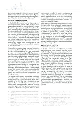 80
and infrastructural projects to improve access to markets.23
An interesting example is the Thai-German Highland
Development Programme implemented between 1981
and 1998, which is widely considered a success.24
Alternative development
At the local level, integrated rural development proved
successful to an extent, not only in Asia but also in several
coca-producing areas of the Andean countries. However,
from a broader perspective, it could be observed in the late
1980s that illicit drug crop production was being relocated
from areas typically affected by illicit cultivation to many
new areas of cultivation, prompting a further reappraisal
and refinement of the approach taken. It became clear that
any narrow, microeconomic approach would be insuffi-
cient.25 Instead, a broader rural development approach
was required to address the factors driving cultivation in
illicit drug economies, the lack of marketing infrastructure,
public services and agricultural know-how, and the rela-
tive profitability of illicit crops compared with licit crops
in these circumstances.
This resulted in an even broader strategy of “alternative
development”, developed at the international level by
UNFDAC in the second half of the 1980s, which sought
to improve the integration of regional development assis-
tance with law enforcement initiatives,26 while promoting
the appropriate coordination and sequencing of those
interventions. Flexible law enforcement in countering
illicit cultivation — with law enforcement interventions
being carefully timed in order to be supportive of the
development effort, and undertaken once the basic condi-
tions for acceptable alternative living standards had been
achieved — was considered to be an integral and funda-
mental part of alternative development. Alternative devel-
opment interventions sought to have a more sustainable
impact by creating local organizations and farmers’ asso-
ciations to facilitate the production, distribution and mar-
keting of products.
The alternative development approach also emphasized
the need to integrate local alternative development activi-
ties into regional and national development efforts, in rec-
ognition of the fact that drug crop cultivation was
intertwined with various development, security and gov-
ernance-related issues that went well beyond the microeco-
nomics and agronomy of coca, opium poppy and cannabis
cultivation.27 Against that background, a number of ini-
23 Mansfield, “Alternative development: the modern thrust of supply-
side policy”.
24 Renard, Opium Reduction in Thailand 1970-2000, pp. 95-97 and
109-111.
25 UNDCP, “Alternative development as an instrument of drug abuse
control”.
26 Mansfield, “Alternative development: the modern thrust of supply-
side policy”.
27 UNDCP, Alternative Development in the Andean Area: The UNDCP
Experience, revised edition (United Nations publication,
Sales No. E.01.XI.4).
tiatives were developed in the attempt to integrate drug
control, including alternative development, into broader
national development plans, revive and expand the legal
sectors of the economy and provide a framework for sound
economic policies to generate demand for diversified eco-
nomic growth and job creation.
Some alternative development programmes, in Thailand
for example, had already successfully implemented such
broader approaches from the 1970s onward under royally
initiated projects and other programmes. In Colombia, a
broader alternative development approach was initiated
in 1990 in the departments of Guaviare, Caquetá and
Putumayo under the auspices of UNDCP.28 In Peru, the
adoption of the alternative development approach started
in 1995, building on the 10 years of lessons learned since
the first crop substitution projects in 1985.29 By the early
1990s, the Plurinational State of Bolivia had developed
alternative development projects, based on lessons learned
in the Chapare Region.30
Alternative livelihoods
In the first decade of the new millennium, alternative
development projects were sometimes also called “alterna-
tive livelihood” projects in an attempt to change the focus
and emphasize the human dimension in the alternative
development process. This concept became particularly
popular in Afghanistan after the end of the Taliban regime
(2001-2002) and was officially adopted in the 2006
Afghan National Drug Control Strategy. The aim of the
alternative livelihood approach, as stated in the Strategy,
was to strengthen and diversify alternative livelihoods that
freed farmers and other rural workers from dependence
on opium poppy cultivation and encourage the growth of
the licit economy.31 In 2012, the National Alternative
Livelihood Policy, developed by the Ministry of Counter
Narcotics in collaboration with UNODC, was endorsed
by the Government of Afghanistan and the international
community. In other places, such as in the Andean region,
the term “alternative livelihood” has not been widely
adopted and “alternative development” is the name most
commonly used to describe the approach taken, but that
does not mean that the philosophy indicated by the term
“alternative livelihoods” has never been introduced in Latin
America.
28 Colombia, Department of National Planning, “Programa de desar-
rollo alternativo”.
29 Alternative Development in the Andean Area: The UNDCP Experi-
ence, revised edition.
30 For example, the USAID-funded projects under the 1991 alter-
native development strategy in areas such as Chapare and the
associated Valles Altos; and USAID/Plurinational State of Bolivia,
“Alternative development strategy” (1991), pp. 2-3.
31 Afghanistan, Ministry of Counter Narcotics, “National drug control
strategy: an updated five-year strategy for tackling the illicit drug
problem”, (Kabul, January 2006), p. 21.
 