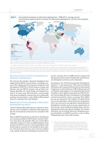 CHAPTER II
Setting the scene 83
WORLD
DRUG
REPORT2015
European Union*
0 2,000 km1,000
Recipient countries
(millions of United States dollars per year)
> 50
10-50
0.5-10
0.1-10
Donor countries
(millions of United States dollars per year)
> 100
1-100
0.1-1
0.0001-0.1
No budget information available
General overview of donor contributions to
alternative development
Over the past four decades, alternative development has
largely been funded by external donors, including coun-
tries of the Organization for Economic Cooperation and
Development (OECD) in North America, Europe and
Oceania, and non-OECD countries such as China, Iran
(Islamic Republic of), Saudi Arabia and Thailand (see
map 2). In recent years, there has been a trend towards
more project funding by countries that were traditionally
recipients of such assistance, such as Bolivia (Plurinational
State of), Colombia, Peru and Thailand.
Magnitude of funds allocated to alternative
development by donors
The level of funds allocated by donors to alternative devel-
opment can be considered an indication of the importance
that the international community has attached to this
strategy.
Most available financial data on alternative development
are currently provided by OECD donor countries. How-
ever, those data only partially reflect the overall efforts
undertaken in this area as there are additional donors from
among non-OECD countries, and national efforts made
by the recipient countries are not included in those statis-
tics. That latter factor does not create much of a problem
in the analysis of alternative development activities in low-
income countries, but in middle-income countries the
discrepancies between donor-funded and overall alterna-
tive development activities can be substantial.
According to the OECD International Development
Statistics,37 in the period from 1998, when the Political
Declaration and its associated Action Plan on International
Cooperation on the Eradication of Illicit Drug Crops and
on Alternative Development were adopted by the General
Assembly, to 2013, global commitments by OECD coun-
tries for providing alternative development in developing
countries amounted in total to, on average, $219 million
per year (as expressed in 2012 dollars), of which 89 per
cent was for agriculture-related alternative development
and 11 per cent was for non-agriculture-related alternative
development activities such as income opportunities in
other sectors, social and physical infrastructure and non-
agricultural training and capacity-building. The statistics
cited above do not include alternative development pro-
jects funded by non-OECD countries, such as China,
Thailand and some of the Gulf countries.
37 A first review of such statistics and a historical overview of the
involvement of the OECD Development Assistance Committee
in alternative development and narcotics control activities can be
found in William Hynes and Deborah Alimi, “Why illicit drugs
cannot be ignored in the post-2015 development agenda”, docu-
ment DCD/DAC/GOVNET (2014) 7, revised edition (November
2014).
MAP 5. International assistance to alternative development, 1998-2013: average annual
commitments made by donor countries for alternative development, and the main recipient
countries
Sources: OECD Creditor Reporting System Aid Activities database and UNODC annual report questionnaires. The map indicates only
those countries receiving assistance valued at more than $100,000 per annum.
* In addition to individual EU Member States, the European Union is also a major donor of alternative development assistance.
Note: The boundaries shown on this map do not imply official endorsement or acceptance by the United Nations. Dashed lines represent undetermined
boundaries. The dotted line represents approximately the Line of Control in Jammu and Kashmir agreed upon by India and Pakistan. The final status of
Jammu and Kashmir has not yet been agreed upon by the parties. The final boundary between the Sudan and South Sudan has not yet been determined. A
dispute exists between the Governments of Argentina and the United Kingdom of Great Britain and Northern Ireland concerning sovereignty over the Falk-
land Islands (Malvinas).
 