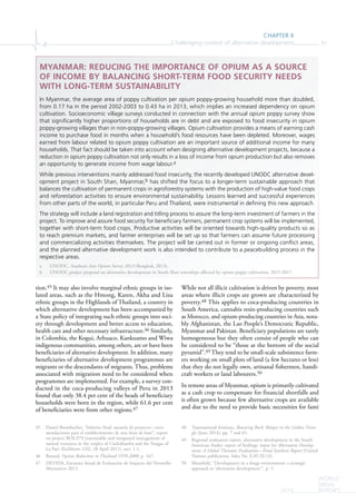 CHAPTER II
Challenging context of alternative development 91
WORLD
DRUG
REPORT2015
tion.45 It may also involve marginal ethnic groups in iso-
lated areas, such as the Hmong, Karen, Akha and Lisu
ethnic groups in the Highlands of Thailand, a country in
which alternative development has been accompanied by
a State policy of integrating such ethnic groups into soci-
ety through development and better access to education,
health care and other necessary infrastructure.46 Similarly,
in Colombia, the Kogui, Arhuaco, Kankuamo and Wiwa
indigenous communities, among others, are or have been
beneficiaries of alternative development. In addition, many
beneficiaries of alternative development programmes are
migrants or the descendants of migrants. Thus, problems
associated with migration need to be considered when
programmes are implemented. For example, a survey con-
ducted in the coca-producing valleys of Peru in 2013
found that only 38.4 per cent of the heads of beneficiary
households were born in the region, while 61.6 per cent
of beneficiaries were from other regions.47
45 Daniel Brombacher, “Informe final: asesoría de proyecto—reco-
mendaciones para el establecimiento de una línea de base”, report
on project BOL/I79 (sustainable and integrated management of
natural resources in the tropics of Cochabamba and the Yungas of
La Paz) (Eschborn, GIZ, 28 April 2011), sect. 1.1.
46 Renard, Opium Reduction in Thailand 1970-2000, p. 167.
47 DEVIDA, Encuesta Anual de Evaluación de Impacto del Desarollo
Alternativo 2013.
While not all illicit cultivation is driven by poverty, most
areas where illicit crops are grown are characterized by
poverty.48 This applies to coca-producing countries in
South America, cannabis resin-producing countries such
as Morocco, and opium-producing countries in Asia, nota-
bly Afghanistan, the Lao People’s Democratic Republic,
Myanmar and Pakistan. Beneficiary populations are rarely
homogeneous but they often consist of people who can
be considered to be “those at the bottom of the social
pyramid”.49 They tend to be small-scale subsistence farm-
ers working on small plots of land (a few hectares or less)
that they do not legally own, artisanal fishermen, handi-
craft workers or land labourers.50
In remote areas of Myanmar, opium is primarily cultivated
as a cash crop to compensate for financial shortfalls and
is often grown because few alternative crops are available
and due to the need to provide basic necessities for fami
48 Transnational Institute, Bouncing Back: Relapse in the Golden Trian-
gle (June 2014), pp. 7 and 65.
49 Regional evaluation report, alternative development in the South
American Andes: report of findings, input for Alternative Develop-
ment: A Global Thematic Evaluation—Final Synthesis Report (United
Nations publication, Sales No. E.05.XI.13).
50 Mansfield, “Development in a drugs environment: a strategic
approach to ‘alternative development’”, p. 5.
MYANMAR: REDUCING THE IMPORTANCE OF OPIUM AS A SOURCE
OF INCOME BY BALANCING SHORT-TERM FOOD SECURITY NEEDS
WITH LONG-TERM SUSTAINABILITY
In Myanmar, the average area of poppy cultivation per opium poppy-growing household more than doubled,
from 0.17 ha in the period 2002-2003 to 0.43 ha in 2013, which implies an increased dependency on opium
cultivation. Socioeconomic village surveys conducted in connection with the annual opium poppy survey show
that signiﬁcantly higher proportions of households are in debt and are exposed to food insecurity in opium
poppy-growing villages than in non-poppy-growing villages. Opium cultivation provides a means of earning cash
income to purchase food in months when a household’s food resources have been depleted. Moreover, wages
earned from labour related to opium poppy cultivation are an important source of additional income for many
households. That fact should be taken into account when designing alternative development projects, because a
reduction in opium poppy cultivation not only results in a loss of income from opium production but also removes
an opportunity to generate income from wage labour.a
While previous interventions mainly addressed food insecurity, the recently developed UNODC alternative devel-
opment project in South Shan, Myanmar,b has shifted the focus to a longer-term sustainable approach that
balances the cultivation of permanent crops in agroforestry systems with the production of high-value food crops
and reforestation activities to ensure environmental sustainability. Lessons learned and successful experiences
from other parts of the world, in particular Peru and Thailand, were instrumental in deﬁning this new approach.
The strategy will include a land registration and titling process to assure the long-term investment of farmers in the
project. To improve and assure food security for beneﬁciary farmers, permanent crop systems will be implemented,
together with short-term food crops. Productive activities will be oriented towards high-quality products so as
to reach premium markets, and farmer enterprises will be set up so that farmers can assume future processing
and commercializing activities themselves. The project will be carried out in former or ongoing conﬂict areas,
and the planned alternative development work is also intended to contribute to a peacebuilding process in the
respective areas.
a UNODC, Southeast Asia Opium Survey 2013 (Bangkok, 2013).
b UNODC project proposal on alternative development in South Shan townships affected by opium poppy cultivation, 2015-2017.
 
