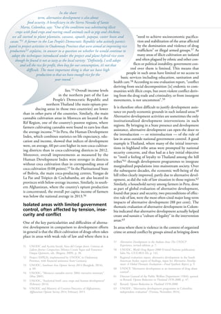 92
lies.53 Overall income levels
in the northern part of the Lao
People’s Democratic Republic and
northern Thailand (the main opium-pro-
ducing areas in those two countries) are lower
than in other parts of the countries. Similarly, the main
cannabis cultivation areas in Morocco are located in the
Rif Region, one of the country’s poorest regions, where
farmers cultivating cannabis were found to earn less than
the average income.54 In Peru, the Human Development
Index, which combines statistics on life expectancy, edu-
cation and income, showed that indices of development
were, on average, 60 per cent higher in non-coca-cultivat-
ing districts than in coca-cultivating districts in 2012.
Moreover, overall improvements as measured by the
Human Development Index were stronger in districts
without coca cultivation than in corresponding areas of
coca cultivation (0.08 points).55 In the Plurinational State
of Bolivia, the main coca-producing centres, Yungas de
La Paz and Trópico de Cochabamba, are also located in
provinces with below-average incomes. Similarly, in south-
ern Afghanistan, where the country’s opium production
is concentrated, the overall per capita income of farmers
was below the national average in 2013.56
Isolated areas with limited government
control, often affected by tension, inse-
curity and conflict
One of the key particularities and difficulties of alterna-
tive development in comparison to development efforts
in general is that the illicit cultivation of drugs often takes
place in areas with weak rule of law and where there is a
51 UNODC and Acción Social, Voces del Campo Joven: Crónicas de
Líderes Jóvenes Campesinos, Mónica Cortés Yepes and Francisco
Duque Quintero, eds. (Bogotá, 2009), p. 38.
52 Project XSPK26, implemented by UNODC in Oudomxay
Province, with financial assistance from Germany.
53 UNODC, Southeast Asia Opium Survey 2014 (Bangkok, 2014),
p. 60.
54 UNODC, “Morocco cannabis survey 2004: executive summary”
(May 2005).
55 UNODC, “Analytical brief: coca crops and human development”
(February 2014).
56 UNODC and Ministry of Counter-Narcotics of Afghanistan,
Afghanistan Opium Survey 2014, February 2015.
“need to achieve socioeconomic pacifica-
tion and stabilization of the areas affected
by the domination and violence of drug
traffickers” or illegal armed groups.57 As
many areas of illicit cultivation are isolated
and often plagued by ethnic and other con-
flicts or political instability, government con-
trol over them is limited. This means that
people in such areas have limited or no access to
basic services including education, sanitation and
health care.58 According to one evaluation report, “conflict
deriving from social decomposition [is] endemic to com-
munities with illicit crops, but overt violent conflict deriv-
ing from the drug trade and criminality, or from insurgent
movements, is not uncommon”.59
It is therefore often difficult to justify development assis-
tance on purely economic grounds in such isolated areas.60
Alternative development activities are sometimes the only
institutionalized development interventions in such
regions. By bringing in a State presence and development
assistance, alternative development can open the door to
the introduction — or reintroduction — of the rule of
law in areas outside national government control. A good
example is Thailand, where many of the initial interven-
tions in highland tribe areas were prompted by national
security concerns, and thus had as a key initial objective
to “instil a feeling of loyalty to Thailand among the hill
tribes”61 through development programmes to integrate
marginalized populations into mainstream society. Over
the subsequent decades, the economic well-being of the
hill tribes clearly improved, partly due to alternative devel-
opment, as did the rule of law situation in those regions.62
Similarly, a household survey among farmers in Peru, done
as part of global evaluation of alternative development,
found that peace and security, two preconditions of effec-
tive rule of law, were the most often-cited major long-term
impacts of alternative development (88 per cent). The
thematic evaluation of alternative development in Colom-
bia indicated that alternative development actually helped
create and sustain a “culture of legality” in the intervention
areas.63
In areas where there is violence in the context of organized
crime or armed conflict by groups aimed at bringing down
57 Alternative Development in the Andean Area: The UNDCP
Experience, revised edition, p. 7.
58 UNODC, World Drug Report 2000 (United Nations publication,
Sales No. GV.E.00.0.10), p. 142.
59 Regional evaluation report, alternative development in the South
American Andes: report of findings, input for Alternative Develop-
ment: A Global Thematic Evaluation—Final Synthesis Report, p. 9.
60 UNDCP, “Alternative development as an instrument of drug abuse
control”.
61 Director General of the Public Welfare Department (1964), quoted
in Renard, Opium Reduction in Thailand 1970-2000, p. 47.
62 Renard, Opium Reduction in Thailand 1970-2000.
63 UNODC, “Alternative development programme in Colombia:
independent evaluation” (Vienna, November 2014).
In the short
term, alternative development is also about
food security. A beneficiary in the Sierra Nevada of Santa
Marta, Colombia, says: “One of the conditions was substituting illicit
crops with food crops and rearing small animals such as pigs and chickens;
we all started to plant plantain, cassava, squash, papaya, caster bean and
cacao.”51 A farmer in the Lao People’s Democratic Republic who actively partici-
pated in project activities in Oudomxay Province that were aimed at improving rice
production52 explains, in answer to a question on whether he would continue to
adopt the techniques introduced under the project and plant hybrid rice even
though he found it not as tasty as the local variety: “Definitely, I will adopt
and sell the rice for profit, then buy for our consumption, it’s not that
difficult. The most important thing is that we have high
production so that we have enough rice for the
year round.”
 