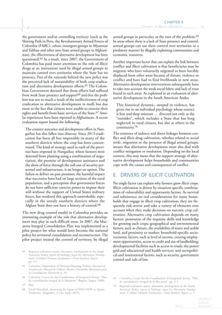 CHAPTER II
Drivers of illicit cultivation 93
WORLD
DRUG
REPORT2015
the government and/or controlling territory (such as the
Shining Path in Peru, the Revolutionary Armed Forces of
Colombia (FARC), ethnic insurgent groups in Myanmar
and Taliban and other non-State armed groups in Afghani-
stan), the effectiveness of alternative development has been
questioned.64 As a result, since 2007, the Government of
Colombia has paid more attention to the role of illicit
drugs as an instrument used by illegal armed groups to
maintain control over territories where the State has no
presence. Part of the rationale behind the new policy was
the perceived lack of sustainability of both crop eradica-
tion and alternative development efforts.65 The Colom-
bian Government deemed that those efforts had suffered
from weak State presence and support66 and that the prob-
lem was not so much a result of the ineffectiveness of crop
eradication or alternative development in itself, but due
more to the fact that citizens were unable to exercise their
rights and benefit from basic services of the State.67 Simi-
lar experiences have been reported in Afghanistan. A recent
evaluation report found the following:
The counter-narcotics and development effort in Nan-
garhar has also fallen into disarray. Since 2013 eradi-
cation has been all but impossible in many of the
southern districts where the crop has been concen-
trated. The kind of strategy used in each of the previ-
ous bans imposed in Nangarhar, where farmers were
deterred from planting using a combination of nego-
tiation, the promise of development assistance and
the show of force through the roll-out of security per-
sonnel and infrastructure, is no longer an option. The
failure to deliver on past promises, the harmful impact
that successive bans had on large sections of the rural
population, and a perception that government forces
do not have sufficient coercive power to impose their
will without the support of United States military
forces, has rendered this approach unworkable, espe-
cially in the unruly southern districts where the
Afghan State does not have a history of control.68
The new drug control model in Colombia provides an
interesting example of the role that alternative develop-
ment may play in such difficult areas. In 2007, the Mac-
arena Integral Consolidation Plan was implemented as a
pilot project for what would later become the national
policy for territorial consolidation and reconstruction. The
pilot project treated the control of territory, by illegal
64 Regional evaluation report, alternative development in the South
American Andes: report of findings, input for Alternative Develop-
ment: A Global Thematic Evaluation—Final Synthesis Report,
pp. 4-5.
65 Colombia, Department of National Planning, Política Nacional de
Erradicación Manual de Cultivos Ilícitos y Desarrollo Alternativo para
la Consolidación Territorial, p. 29.
66 Colombia, Centre for the Coordination of Integrated Action, “Plan
de consolidación integral de la Macarena” (Bogotá, August 2008).
67 Ibid.
68 David Mansfield, Examining the Impact of IDEA-NEW on Opium
Production. Nangarhar: A Case Study (2015).
armed groups in particular, as the root of the problem.69
In areas where there is a lack of State presence and control,
armed groups can use their control over territories in a
predatory manner by illegally exploiting communities and
economic resources.
Another important factor that can explain the link between
conflict and illicit cultivation is that beneficiaries may be
migrants who have voluntarily migrated or been forcibly
displaced from other areas because of threats, violence or
conflict and have had to find livelihoods in new areas.
Alternative development interventions subsequently have
to take into account the weak social fabric and lack of trust
found in such areas. As explained in an evaluation of alter-
native development in the South American Andes:
This historical dynamic, steeped in violence, has
given rise to an individual psychology whose essence
is fear and deep mistrust … directed not only at the
“outsider”, which includes a State that has long
neglected its rural citizens, but also at others in the
community.70
The existence of indirect and direct linkages between con-
flict and illicit drug cultivation, whether related to social
strife, migration or the presence of illegal armed groups,
means that alternative development must also deal with
conflict mitigation or resolution. Depending on the local
context, this may mean that the support strategy of alter-
native development helps households and communities
cope with the causes and consequences of conflict.
E. DRIVERS OF ILLICIT CULTIVATION
No single factor can explain why farmers grow illicit crops.
Illicit cultivation is driven by situation-specific combina-
tions of vulnerability and opportunity factors. As survival
and subsistence are real considerations for many house-
holds that engage in illicit crop cultivation, they are fre-
quently risk-averse and take a variety of elements into
account when they make decisions on narcotic crop cul-
tivation. Alternative crop cultivation depends on many
factors: possession of the requisite skills and knowledge
for growing such crops; geographical and environmental
factors, such as climate, the availability of water and arable
land, and proximity to market; household-specific socio-
economic factors, such as level of income, existing employ-
ment opportunities, access to credit and size of landholding;
developmental facilities such as access to roads, the power
grid and educational and health services; and sociopoliti-
cal and institutional factors, such as security, government
control and rule of law.
69 Colombia, Centre for the Coordination of Integrated Action, “Plan
de consolidación integral de la Macarena”, pp. 3-5.
70 Regional evaluation report, alternative development in the South
American Andes: report of findings, input for Alternative Develop-
ment: A Global Thematic Evaluation—Final Synthesis Report, p. 5.
 