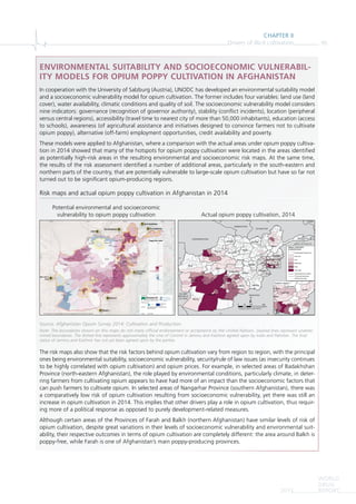 CHAPTER II
Drivers of illicit cultivation 95
WORLD
DRUG
REPORT2015
ENVIRONMENTAL SUITABILITY AND SOCIOECONOMIC VULNERABIL-
ITY MODELS FOR OPIUM POPPY CULTIVATION IN AFGHANISTAN
In cooperation with the University of Salzburg (Austria), UNODC has developed an environmental suitability model
and a socioeconomic vulnerability model for opium cultivation. The former includes four variables: land use (land
cover), water availability, climatic conditions and quality of soil. The socioeconomic vulnerability model considers
nine indicators: governance (recognition of governor authority), stability (conﬂict incidents), location (peripheral
versus central regions), accessibility (travel time to nearest city of more than 50,000 inhabitants), education (access
to schools), awareness (of agricultural assistance and initiatives designed to convince farmers not to cultivate
opium poppy), alternative (off-farm) employment opportunities, credit availability and poverty.
These models were applied to Afghanistan, where a comparison with the actual areas under opium poppy cultiva-
tion in 2014 showed that many of the hotspots for opium poppy cultivation were located in the areas identiﬁed
as potentially high-risk areas in the resulting environmental and socioeconomic risk maps. At the same time,
the results of the risk assessment identiﬁed a number of additional areas, particularly in the south-eastern and
northern parts of the country, that are potentially vulnerable to large-scale opium cultivation but have so far not
turned out to be signiﬁcant opium-producing regions.
Risk maps and actual opium poppy cultivation in Afghanistan in 2014
Source: Afghanistan Opium Survey 2014: Cultivation and Production.
Note: The boundaries shown on this maps do not imply official endorsement or acceptance by the United Nations. Dashed lines represent undeter-
mined boundaries. The dotted line represents approximately the Line of Control in Jammu and Kashmir agreed upon by India and Pakistan. The final
status of Jammu and Kashmir has not yet been agreed upon by the parties.
The risk maps also show that the risk factors behind opium cultivation vary from region to region, with the principal
ones being environmental suitability, socioeconomic vulnerability, security/rule of law issues (as insecurity continues
to be highly correlated with opium cultivation) and opium prices. For example, in selected areas of Badakhshan
Province (north-eastern Afghanistan), the role played by environmental conditions, particularly climate, in deter-
ring farmers from cultivating opium appears to have had more of an impact than the socioeconomic factors that
can push farmers to cultivate opium. In selected areas of Nangarhar Province (southern Afghanistan), there was
a comparatively low risk of opium cultivation resulting from socioeconomic vulnerability, yet there was still an
increase in opium cultivation in 2014. This implies that other drivers play a role in opium cultivation, thus requir-
ing more of a political response as opposed to purely development-related measures.
Although certain areas of the Provinces of Farah and Balkh (northern Afghanistan) have similar levels of risk of
opium cultivation, despite great variations in their levels of socioeconomic vulnerability and environmental suit-
ability, their respective outcomes in terms of opium cultivation are completely different: the area around Balkh is
poppy-free, while Farah is one of Afghanistan’s main poppy-producing provinces.
Potential environmental and socioeconomic
vulnerability to opium poppy cultivation Actual opium poppy cultivation, 2014
Herat
Farah Qalat
Aybak
Bamian
Gardiz
Kondoz
Ghazni
Zaranj
Baghlan
Taloqan
Kandahar
Charikar
Feyzabad
Meymaneh
Asadabad
Jalalabad
Sheberghan
Mehtar Lam
Tarin Kowt
Mayda Shahr
Lashkar Gah
Chaghcharan
Baraki Barak
Zareh Sharan
Qal eh-ye Now
Mazar-e Sharif
Mahmud-E Eraqi
Kabul
75°0'0"E70°0'0"E65°0'0"E60°0'0"E
35°0'0"N30°0'0"N
Developed by:
Within the project:
Data sources: ACLED, CIESIN, FAO, Globecover, JRC, Natural Earth, OSM,
UNODC/MCN, WorldClim
0
100
30.12
57.65
Poppy Risk Index
Projection: UTM 41N, WGS84
Grant agreement:
312912
Note: The boundaries and names shown and the designations used on this map do not imply official endorsement or acceptance by the United Nations.
1
2
6
7
8
4
53
Near City of
Farah
Balkh
3West Badakhshan
75°0
44 North Badakhshan
5
shanBadakhsorth
East Badakhshan
6
Surroundings
of Kabul
7 Hilmand 2
8 Hilmand 1
PAKISTAN
ISLAMIC
REPUBLIC
OF IRAN
TURKMENISTAN
TAJIKISTAN
UZBEKISTAN
CHINA
Hirat
Farah
Ghor
Hilmand
Nimroz Kandahar
Badghis
Paktika
Nangarhar
Badakhshan
Balkh
Faryab
Zabul
Ghazni
Bamyan
Takhar
Daykundi
Sar-e-Pul
Jawzjan
Wardak
Uruzgan
Nuristan
Kunduz
Kunar
Kabul
Paktya
Khost
Laghman
70°E
70°E
65°E
65°E
35°N 35°N
30°N 30°NNangarhar
Kunar
Laghman
Nur
Nuristan
Kabul
Kapisa
Paktya
Logar
Panjsher
Eastern region
Opium cultivation
at district level
Very low
Low
Moderate
High
Very high
International boundary
District boundary
Considered Poppy-free
Provincial boundary
Jammu & Kashmir
Geographic projection, Datum WGS 84
0 150 30075
km
 