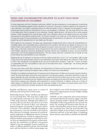 96
Republic and Myanmar, opium serves as a means of
obtaining credit during times of food scarcity.
Relationships between “drivers” and illicit crop cultivation
are not necessarily linear. This means that a single factor
can, under specific circumstances, be a driver of increases
in illicit drug cultivation, although under different cir-
cumstances the very same factor may also turn out to limit
or even reduce the spread of illicit crop cultivation.
Improved irrigation can generally be expected to lead to
an increase in licit cultivation, although, depending on
the circumstances, it may also contribute to an increase in
illicit cultivation. For example, assessments of a rural devel-
opment programme in Afghanistan aimed at increasing
agricultural production, mainly by supporting micro,
small and medium-sized enterprises, found that an exclu-
sive focus on expanding the licit economy, without assess-
ing how the combination of different interventions
targeted in the same geographic location would have an
impact on different population groups, their household
assets, and their decision to cultivate opium poppy, may
have resulted in some of the development investments
being used to cultivate greater amounts of higher-yielding
opium poppy.72,73
UNODC, in close cooperation with research institutes
and national authorities, has started to engage in the devel-
opment of specific models to identify the suitability and
vulnerability of illicit drug production (see previous two
boxes). The resulting risk assessments show that the rea-
sons for cultivating illicit crops are diverse and often spe-
cific to particular areas. They also reveal that illicit crop
cultivation is linked, on the one hand, to the dynamics of
cultivation itself and, on the other hand, to underlying
drivers and root causes related to conditions of vulnerabil-
72 USAID Office of Inspector General, “Audit of USAID/Afghani-
stan’s incentives driving economic alternatives for the North, East,
and West program”, Audit Report No. F-306-12-004-P (Kabul,
2012).
73 David Mansfield, Examining the Impact of IDEA-NEW on Opium
Production. Nangarhar: A Case Study (2015).
RISKS AND VULNERABILITIES RELATED TO ILLICIT COCA BUSH
CULTIVATION IN COLOMBIA
In close cooperation with the Colombian authorities, UNODC has also embarked on a novel approach to identifying
risks and vulnerabilities related to illicit cultivation of coca bush. Focusing on statistics relating to the dynamics of
coca cultivation, the UNODC Integrated System for Monitoring Illicit Crops in Colombia has developed an índice
de amenaza (hazard index) for the presence of coca in municipalities in Colombia. The main logic behind this index
is the observation that the spread of coca cultivation, though highly dynamic, still tends to be a rather gradual
process, mainly spreading from existing areas under coca cultivation where accumulated know-how and similar
socioeconomic and political conditions exist. The factors included in this index are: (a) the affected area (hectares
of crops plus areas of manual eradication and aerial spraying); (b) persistence; (c) expansion; (d) concentration; (e)
replanting; and (f) abandonment of coca ﬁelds over the years.
With regard to coca cultivation, the above was subsequently complemented with an índice de vulnerabilidad (vul-
nerability index), with vulnerability being understood as the condition that deﬁnes the degree of exposure to the
threat of illicit crop cultivation and the actual capacity to prevent, resist and recover from the establishment of such
illicit crops. It has been measured in terms of governance (tax income, dependence on transfers), social develop-
ment (health, education), economic development (savings, Internet use), availability of justice, security (incidents)
and human crisis (forced displacement/expulsion). The two indices were then combined into an overall risk map
of the threats and vulnerabilities to coca cultivation.
Mapping the risk of cultivation on the basis of the two indices reveals that, out of 1,121 municipalities, 280 (roughly
25 per cent of the total) showed a threat or were identiﬁed to have been vulnerable to the cultivation of illicit crops
in 2013. This included 45 municipalities (4 per cent of the total) which showed a “high risk” in terms of threats
or vulnerability and 147 municipalities (13 per cent of the total) which had a “middle-high” risk of being affected
by illicit crop cultivation.
The two main areas under illicit cultivation, the Departments of Nariño and Putumayo (bordering Ecuador), are
among the regions showing the highest index numbers for threats and vulnerabilities.
Similarly, the neighbouring Department of Caquetá and the Departments of Meta and Guaviare (central Colombia),
which for years have been among the most prominent coca-growing regions, have been identiﬁed as high-risk
areas. Potential risk areas have been also identiﬁed in several central and northern parts of the country, including
the Department of Antioquia and the neighbouring regions and departments along the Atlantic coast, all of which
have shown ongoing coca cultivation and involvement in cocaine trafﬁcking. In addition, there are a number of
other regions in Colombia that show a high risk potential, notably in the eastern and south-eastern parts of the
country, which have so far not been among the main coca-producing areas.
 