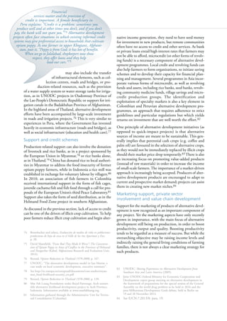 98
may also include the transfer
of infrastructural elements, such as col-
lection centres, roads and bridges, or pro-
duction-related resources, such as the provision
of a water supply system or water storage tanks for irriga-
tion, as in UNODC projects in Oudomxay Province of
the Lao People’s Democratic Republic or support for irri-
gation canals in the Badakhshan Province of Afghanistan.
In the highland areas of Thailand, alternative development
efforts have been accompanied by large-scale investment
in roads and irrigation projects.76 This is very similar to
experiences in Peru, where the Government has invested
heavily in economic infrastructure (roads and bridges), as
well as social infrastructure (education and health care).77
Support and credit schemes
Production-related support can also involve the donation
of livestock and rice banks, as in a project sponsored by
the European Union in Myanmar,78 or rice banks alone,
as in Thailand.79 China has donated rice to local authori-
ties in Myanmar to address the food insecurity of former
opium poppy farmers, while in Indonesia a rice mill was
established in exchange for voluntary labour by villagers.80
In 2010, an association of fish farmers in Colombia
received international support in the form of fish cages,
juvenile cachama fish and fish food through a call for pro-
posals of the European Union’s third Peace Laboratory.81
Support also takes the form of seed distribution, as in the
Helmand Food Zone project in southern Afghanistan.
As discussed in the previous section, lack of access to credit
can be one of the drivers of illicit crop cultivation. To help
poor farmers reduce illicit crop cultivation and begin alter-
74 Brombacher and others, Evaluación de medios de vida en poblaciones
productoras de hoja de coca en el Valle de los ríos Apurímac y Ene,
p. 28.
75 David Mansfield, “From Bad They Made It Worse”: The Concentra-
tion of Opium Poppy in Areas of Conflict in the Provinces of Helmand
and Nangarhar (Kabul, Afghanistan Research and Evaluation Unit,
2014).
76 Renard, Opium Reduction in Thailand 1970-2000, p. 167.
77 UNODC, “The alternative development model in San Martin: a
case study on local economic development, executive summary”.
78 See http://ec.europa.eu/europeaid/documents/case-studies/myan-
mar_food-livelihood-security_en.pdf.
79 Renard, Opium Reduction in Thailand 1970-2000, p. 139.
80 Mae Fah Luang Foundation under Royal Patronage, Aceh sustain-
able alternative livelihood development project in Aceh Province,
Indonesia. Information available at www.maefahluang.org.
81 Information gathered through the Administrative Unit for Territo-
rial Consolidation (Colombia).
native income generation, they need to have seed money
for investment in new products, but remote communities
often have no access to credit and other services. As bank
or private loans entail high interest rates that farmers may
not be able to afford, microcredit (or other forms of revolv-
ing funds) is a necessary component of alternative devel-
opment programmes. Local credit and revolving funds can
also help farmers to form organizations, to initiate saving
schemes and to develop their capacity for financial plan-
ning and management. Several programmes in Asia incor-
porate various forms of microcredit, as well as revolving
funds and assets, including rice banks, seed banks, revolv-
ing community medicine funds, village savings and micro-
credit production groups. The identification and
exploitation of specialty markets is also a key element in
Colombian and Peruvian alternative development pro-
grammes, an approach that requires adherence to strict
guidelines and particular regulations but which yields
returns on investment that are well worth the effort.82
One principle of alternative development initiatives (as
opposed to quick-impact projects) is that alternative
sources of income are meant to be sustainable. This gen-
erally implies that perennial cash crops (e.g. coffee and
palm oil) are favoured in the selection of alternative crops,
as they would not be immediately replaced by illicit crops
should their market price drop temporarily.83 There is also
an increasing focus on promoting value-added products
(instead of raw materials) in order to increase the income
of small-scale farmers. The importance of a market-driven
approach is increasingly being accepted. Producers of alter-
native development products are encouraged to adapt to
current and prospective market demand; projects can assist
them in creating new market niches.84
Marketing support, private sector
involvement and value chain development
Support for the marketing of products of alternative devel-
opment is now recognized as an important component of
any project. Yet the marketing aspects have only recently
grown in importance, with the main focus of alternative
development still being on production, in order to boost
productivity, output and quality. Boosting productivity
tends to be regarded as a measure of success. But while the
overarching objective may be raising income levels and
indirectly raising the general living conditions of farming
families, there is not always a clear marketing strategy for
such products.
82 UNODC, Sharing Experiences on Alternative Development from
Southeast Asia and Latin America (2009).
83 Joint UNODC-Federal Ministry for Economic Cooperation and
Development expert group meeting on alternative development in
the framework of preparations for the special session of the General
Assembly on the world drug problem to be held in 2016 and the
post-Millennium Development Goals debate, held in Berlin on
19 and 20 November 2014.
84 See E/CN.7.2013/8, para. 19.
Financial
services matter and the provision of
credit is important. A female beneficiary in
Peru explains: “Credit is a problem: sometimes you
produce well and at other times you don’t, and if you don’t
pay, the bank will not spare you.”74 Alternative development
projects often face situations in which existing informal credit
systems may give preferential access to households that cultivate
opium poppy. As one farmer in upper Khogiani, Afghani-
stan, puts it, “Poppy is from God; it has lots of benefits.
When we go to Jalalabad, shopkeepers now show
respect, they offer loans and they help
load our cars.”75
 