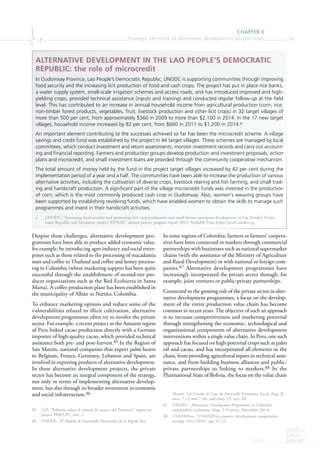 CHAPTER II
Strategic elements of alternative development programmes 99
WORLD
DRUG
REPORT2015
Despite these challenges, alternative development pro-
grammes have been able to produce added economic value,
for example, by introducing agro-industry and social enter-
prises such as those related to the processing of macadamia
nuts and coffee in Thailand and coffee and honey process-
ing in Colombia (where marketing support has been quite
successful through the establishment of second-tier pro-
ducer organizations such as the Red Ecolsierra in Santa
Marta). A coffee production plant has been established in
the municipality of Albán in Nariño, Colombia.
To enhance marketing options and reduce some of the
vulnerabilities related to illicit cultivation, alternative
development programmes often try to involve the private
sector. For example, a recent project in the Amazon region
of Peru linked cacao production directly with a German
importer of high-quality cacao, which provided technical
assistance both pre- and post-harvest.85 In the Region of
San Martín, national companies that export palm hearts
to Belgium, France, Germany, Lebanon and Spain, are
involved in exporting products of alternative development.
In these alternative development projects, the private
sector has become an integral component of the strategy,
not only in terms of implementing alternative develop-
ment, but also through its broader investment in economic
and social infrastructure.86
85 GIZ, “Informe sobre el control de avance del Proyecto”, report on
project PER/U87, sect. 2.
86 UNODC, El Modelo de Desarrollo Alternativo de la Región San
In some regions of Colombia, farmers or farmers’ coopera-
tives have been connected to markets through commercial
partnerships with businesses such as national supermarket
chains (with the assistance of the Ministry of Agriculture
and Rural Development) or with national or foreign com-
panies.87 Alternative development programmes have
increasingly incorporated the private sector through, for
example, joint ventures or public-private partnerships.
Connected to the growing role of the private sector in alter-
native development programmes, a focus on the develop-
ment of the entire production value chain has become
common in recent years. The objective of such an approach
is to increase competitiveness and marketing potential
through strengthening the economic, technological and
organizational components of alternative development
interventions within a single value chain. In Peru, one such
approach has focused on high-potential crops such as palm
oil and cacao, and has incorporated all elements in the
chain, from providing agricultural inputs to technical assis-
tance, and from building business alliances and public-
private partnerships to linking to markets.88 In the
Plurinational State of Bolivia, the focus on the value chain
Martín: Un Estudio de Caso de Desarrollo Económico Local, chap. II,
sects. 7 (c) and 7 (d); and chap. VI, sect. III.
87 UNODC, Alternative Development Programme in Colombia:
independent evaluation, chap. 2 (Vienna, November 2014).
88 USAID/Peru, “USAID/Peru country development cooperation
strategy 2012-2016”, pp. 21-22.
ALTERNATIVE DEVELOPMENT IN THE LAO PEOPLE’S DEMOCRATIC
REPUBLIC: the role of microcredit
In Oudomxay Province, Lao People’s Democratic Republic, UNODC is supporting communities through improving
food security and the increasing licit production of food and cash crops. The project has put in place rice banks,
a water supply system, small-scale irrigation schemes and access roads, and has introduced improved and high-
yielding crops, provided technical assistance (inputs and training) and conducted regular follow-up at the ﬁeld
level. This has contributed to an increase in annual household income from agricultural production (corn, rice,
non-timber forest products, vegetables, fruit, livestock production and other licit crops) in 32 target villages of
more than 500 per cent, from approximately $360 in 2009 to more than $2,100 in 2014. In the 17 new target
villages, household income increased by 82 per cent, from $660 in 2011 to $1,200 in 2014.a
An important element contributing to the successes achieved so far has been the microcredit scheme. A village
savings and credit fund was established by the project in 44 target villages. These schemes are managed by local
committees, which conduct investment and return assessments, monitor investment records and carry out account-
ing and ﬁnancial reporting. Farmers and production groups develop production and investment proposals, action
plans and microcredit, and small investment loans are provided through the community cooperative mechanism.
The total amount of money held by the fund in the project target villages increased by 42 per cent during the
implementation period of a year and a half. The communities have been able to increase the production of various
alternative activities, including the cultivation of diverse crops, livestock rearing and ﬁsh farming, and small trad-
ing and handicraft production. A signiﬁcant part of the village microcredit funds was invested in the production
of corn, which is the most commonly produced cash crop in Oudomxay. Also, women’s weaving groups have
been supported by establishing revolving funds, which have enabled women to obtain the skills to manage such
programmes and invest in their handicraft activities.
a UNODC, “Increasing food security and promoting licit crop production and small farmer enterprise development in Lao People’s Demo-
cratic Republic and Myanmar: project XSPK26”, annual project progress report 2014. Available from https://profi.unodc.org.
 