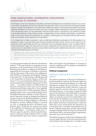 102
tic and international markets for alternative development
products”.94 The issue of market access gained even more
prominence in the final document of the International
Workshop and Conference on Alternative Development,
organized by the Government of Thailand, in association
with the Government of Peru and in close collaboration
with UNODC, in Chiang Rai and Chiang Mai, Thailand,
in November 2011. In that document, officially presented
to the Commission on Narcotic Drugs at its fifty-sixth
session,95 it was recommended that Member States, inter-
national organizations and regional organizations “do their
utmost … to consider measures to enable products of
alternative development to have easier access to national
and international markets, taking into account applicable
multilateral trade rules”.96 A less demanding reference
regarding market access, in line with the language used in
the Political Declaration and Plan of Action on Interna-
tional Cooperation towards an Integrated and Balanced
Strategy to Counter the World Drug Problem, is found in
the United Nations Guiding Principles on Alternative
Development. In those Guiding Principles, it is pointed
out that, in designing alternative development pro-
grammes, States “should take into account issues related
to the establishment of agreements and viable partnerships
with small producers … and adequate market access”.97
The latter aspect has also been covered in detail in Com-
mission on Narcotic Drugs resolution 56/15, in which
interested Member States were invited to expand their
94 General Assembly resolution S-20/4 E, para. 15.
95 E/CN.7.2013/8.
96 E/CN.7.2012/8, para. 41.
97 Para. 9.
efforts with regard to the development of “strategies on
voluntary marketing tools” for products stemming from
alternative development.
Political component
Significant and long-term investment and
support
The political component of alternative development is
based principally on political and financial support by
Governments to alternative development or to other rural
development strategies that may directly or indirectly
affect the driving factors of illicit cultivation. Long-term
political support is essential to the success of alternative
development projects, as such support is required to build
long-term licit alternatives and transfer skills in areas where
alternative development takes place. Time is needed to
address not only the economic drivers behind illicit culti-
vation, but also the building of trust with local communi-
ties. As farmers are often involved in activities linked to
illicit markets on the basis of rational choice, it takes time
before they can be convinced that licit alternatives can
provide them with a sustainable and profitable source of
income. Thailand, among others, provides a good example
of progress through substantial, long-term investment by
international donors, non-governmental organizations,
the private sector and Governments.98
The political component of alternative development often
concerns supply reduction in line with national and inter-
national drug control strategies, but in a broader context
98 Renard, Opium Reduction in Thailand 1970-2000, p. 119.
NON-AGRICULTURAL ALTERNATIVE LIVELIHOODS:
ecotourism in Colombia
In the Region of the Sierra Nevada de Santa Marta, alternative development has included ecotourisma as a source
of income to complement that from the cultivation of sugar cane, thanks to the construction of posadas (wooden
cabins) in several rural settlements. The Government enlisted the support of architects and provided construction
materials and labour to construct the cabins, but then its support ceased. Although the scheme proved popular
with international visitors, its main downside is that the tourism sector is cyclical and is not sufﬁcient to create
a sustainable livelihood. It does at least provide a complementary income, however. Nevertheless, its potential is
huge, as this region boasts the combination of a coastline, national parks such as Parque Tayrona and the prox-
imity of the popular tourist destination of Santa Marta.
In the Department of Meta, ecotourism is also an alternative livelihood, particularly in the Municipality of La
Macarena,b where in the past three years 33 tourist guides have been trained. Tourism in this region has the
potential to grow signiﬁcantly, but the main hindrance is poor accessibility owing to a lack of regional ﬂights.
Further government support for the local tourism sector is expected over the next few years, with the priority of
creating access to specialized university courses, distance learning and complementary economic activities (e.g.
making handcrafted products) off season.
a Ernesto Bassi Arévalo, “El apoyo institucional como factor clave: EMSOLMEC como ejemplo de gestión de alianzas que contribuyen al
desarrollo económico, social y ambiental de la Sierra Nevada de Santa Marta”, in UNODC and Acción Social, Organizaciones que Cambian
Vidas: Programa Familias Guardabosques y Programa Proyectos Productivos (Bogotá, Impresol, October 2008), pp. 266-293.
b Colombia, Centro de Coordinación de Acción Regional, “Avances 2009: plan de consolidación integral de La Macarena” (December 2009),
sect. 8.5.
 
