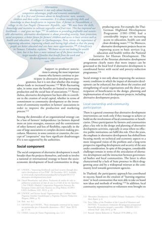 104
Support to producer associa-
tions is among the most important
reasons why farmers continue to par-
ticipate in alternative development pro-
grammes, but it is not clear whether this strategy
always leads to increased income.110 With fluctuating
sales, in some years the benefits are limited to increasing
production and the social base of associations.111 Never-
theless, alternative development has been able to contrib-
ute to the creation of social capital, whether in terms of
commitment to community development or the invest-
ment of community members in farmers’ associations in
order to improve the production and marketing
process.112
Among the downsides of an organizational strategy can
be a loss of farmers’ independence (as farmers depend
more on joint strategies, resources and the commitment
of other farmers) and loss of flexibility, especially in the
case of large associations or complex decision-making pro-
cedures. Moreover, in some contexts or countries, the con-
cept of “cooperative” may have significant disadvantages
if it is not supported by the authorities.
Social component
The social component of alternative development is much
broader than the projects themselves, and tends to involve
a national or international strategy to boost the socio-
economic development of local communities in drug-
107 UNODC, “Improving livelihoods and food security through alter-
native development in Lao PDR”, 20 December 2012. Available
at www.unodc.org/southeastasiaandpacific/en/laopdr/2012/12/
alternative-development/story.html.
108 Daniel Brombacher and others, Evaluación de medios de vida en
poblaciones productoras de hoja de coca en el Valle de los ríos Apurímac
y Ene (VRAE) (Madrid, Cooperation Programme between the
European Union and Latin America on Drug Policies (COPO-
LAD); Eschborn, GIZ, 2012), p. 49.
109 UNODC and Acción Social, Organizaciones que Cambian Vidas:
Programa Familias Guardabosques y Programa Proyectos Productivos
(Bogotá, 2008), p. 92.
110 Ibid., sect. II.2.
111 DEVIDA and UNODC, “Perú: desempeño comercial de las empre-
sas promovidas por el desarrollo alternativo—2012” (June 2013),
pp. 17-18.
112 USAID, Lessons for Future Programming, sect. I.2.1.
producing areas. For example, the Thai-
German Highland Development
Programme (1981-1998) had a
considerable impact on increasing
access to education, health care and
clean drinking water.113 In Morocco,
alternative development projects focus on
improving access to basic services (e.g.
education and health) within the National
Initiative for Human Development. The
evaluation of the Peruvian alternative development
programme clearly states that more impact can be
generated at the local level if alternative development is
coordinated better with social and poverty-reduction
programmes.114
Social strategy is not only about improving the socioeco-
nomic conditions in which the impact of alternative devel-
opment can be enhanced, but also about the creation and
strengthening of social organizations and the direct par-
ticipation of beneficiaries in the design, planning and
implementation of rural development projects, including
alternative development projects.
Local ownership and community
participation
There is a general consensus that alternative development
interventions can work only if they manage to achieve or
build on the involvement of local communities or benefi-
ciaries. Direct participation by farmers and communities
plays a key role in the design and planning of alternative
development activities, especially in areas where no effec-
tive public institutions can fulfil this role. Over the years,
the emphasis in alternative development has shifted from
focusing merely on technical and economic aspects to a
more integrated vision of the problem and a long-term
perspective regarding development and security of the area
under consideration. In spite of this progress, considerable
challenges remain in terms of the articulation of alterna-
tive development and the interaction between governmen-
tal bodies and local communities. The latter is often
characterized by a lack of State presence in illicit-drug-
growing areas and by a widespread mistrust at the com-
munity level towards government agencies.
In Thailand, the participatory approach has contributed
to success, based on the creation of “learning organiza-
tions” in local communities that were able to take on board
new ideas and methods of working.115 In addition, local
community representatives or volunteers were brought on
113 Alternative Development: A Global Thematic Evaluation—Final Syn-
thesis Report, p. 6.
114 Peru, Office of the President of the Council of Ministers and
DEVIDA, “Consultoría: evaluación del programa presupuestal
desarrollo alternativo integral y sostenible—PIRDAIS 2013 –
informe final” (July 2014), p. 90.
115 Renard, Opium Reduction in Thailand 1970-2000, p. 112.
Alternative
development is not only about hectares,
competitive advantages, profit and economic sustainabil-
ity. It is first and foremost about its beneficiaries: men, women,
children and their wider communities. It is about transferring skills and
knowledge to those beneficiaries to improve lives. A farmer in Naseankham, a
village in the Lao People’s Democratic Republic, says: “We now have the skills,
knowledge and incentive to cultivate vegetables and fruit trees. This has improved our
livelihoods — and gives me hope.”107 In addition to providing profitable and sustain-
able alternatives, alternative development is about providing security, State protection,
social acceptance, a better future for farmers’ children and access to basic services such as
health and education. A villager in Qarhuapampa, Peru, stresses the importance of
improving education, improving schools and having high schools so that the young
people are better educated and can have more opportunities.108 A beneficiary
in Tumaco, Colombia, explains: “We know we are not looking for wealth
here, but it has been a more rational use of the forest involving a
larger number of families that benefit from the work and
the developments in education and health
care.”109
 