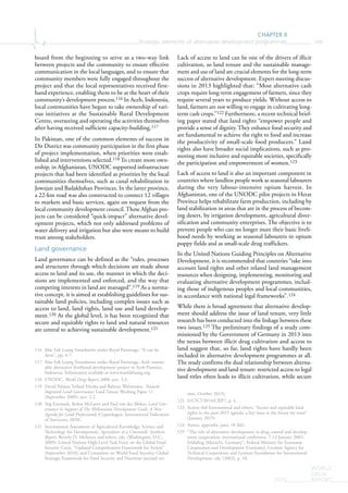CHAPTER II
Strategic elements of alternative development programmes 105
WORLD
DRUG
REPORT2015
board from the beginning to serve as a two-way link
between projects and the community to ensure effective
communication in the local languages, and to ensure that
community members were fully engaged throughout the
project and that the local representatives received first-
hand experience, enabling them to be at the heart of their
community’s development process.116 In Aceh, Indonesia,
local communities have begun to take ownership of vari-
ous initiatives at the Sustainable Rural Development
Centre, overseeing and operating the activities themselves
after having received sufficient capacity-building.117
In Pakistan, one of the common elements of success in
Dir District was community participation in the first phase
of project implementation, when priorities were estab-
lished and interventions selected.118 To create more own-
ership, in Afghanistan, UNODC supported infrastructure
projects that had been identified as priorities by the local
communities themselves, such as canal rehabilitation in
Jowzjan and Badakhshan Provinces. In the latter province,
a 22-km road was also constructed to connect 12 villages
to markets and basic services, again on request from the
local community development council. These Afghan pro-
jects can be considered “quick-impact” alternative devel-
opment projects, which not only addressed problems of
water delivery and irrigation but also were meant to build
trust among stakeholders.
Land governance
Land governance can be defined as the “rules, processes
and structures through which decisions are made about
access to land and its use, the manner in which the deci-
sions are implemented and enforced, and the way that
competing interests in land are managed”.119 As a norma-
tive concept, it is aimed at establishing guidelines for sus-
tainable land policies, including complex issues such as
access to land, land rights, land use and land develop-
ment.120 At the global level, it has been recognized that
secure and equitable rights to land and natural resources
are central to achieving sustainable development.121
116 Mae Fah Luang Foundation under Royal Patronage, “It can be
done”, pp. 6-7.
117 Mae Fah Luang Foundation under Royal Patronage, Aceh sustain-
able alternative livelihood development project in Aceh Province,
Indonesia. Information available at www.maefahluang.org.
118 UNODC, World Drug Report 2000, sect. 3.3.
119 David Palmer, Szilard Fricska and Babette Wehrmann, Towards
Improved Land Governance, Land Tenure Working Paper 11
(September 2009), sect. 2.2.
120 Stig Enemark, Robin McLaren and Paul van der Molen, Land Gov-
ernance in Support of The Millennium Development Goals: A New
Agenda for Land Professionals (Copenhagen, International Federation
of Surveyors, 2010).
121 International Assessment of Agricultural Knowledge, Science and
Technology for Development, Agriculture at a Crossroads: Synthesis
Report, Beverly D. McIntyre and others, eds. (Washington, D.C.,
2009); United Nations High-Level Task Force on the Global Food
Security Crisis, “Updated Comprehensive Framework for Action”
(September 2010); and Committee on World Food Security, Global
Strategic Framework for Food Security and Nutrition (second ver-
Lack of access to land can be one of the drivers of illicit
cultivation, so land tenure and the sustainable manage-
ment and use of land are crucial elements for the long-term
success of alternative development. Expert meeting discus-
sions in 2013 highlighted that: “Most alternative cash
crops require long-term engagement of farmers, since they
require several years to produce yields. Without access to
land, farmers are not willing to engage in cultivating long-
term cash crops.”122 Furthermore, a recent technical brief-
ing paper stated that land rights “empower people and
provide a sense of dignity. They enhance food security and
are fundamental to achieve the right to food and increase
the productivity of small-scale food producers.” Land
rights also have broader social implications, such as pro-
moting more inclusive and equitable societies, specifically
the participation and empowerment of women.123
Lack of access to land is also an important component in
countries where landless people work as seasonal labourers
during the very labour-intensive opium harvest. In
Afghanistan, one of the UNODC pilot projects in Herat
Province helps rehabilitate farm production, including by
land stabilization in areas that are in the process of becom-
ing desert, by irrigation development, agricultural diver-
sification and community enterprises. The objective is to
prevent people who can no longer meet their basic liveli-
hood needs by working as seasonal labourers in opium
poppy fields and as small-scale drug traffickers.
In the United Nations Guiding Principles on Alternative
Development, it is recommended that countries “take into
account land rights and other related land management
resources when designing, implementing, monitoring and
evaluating alternative development programmes, includ-
ing those of indigenous peoples and local communities,
in accordance with national legal frameworks”.124
While there is broad agreement that alternative develop-
ment should address the issue of land tenure, very little
research has been conducted into the linkage between these
two issues.125 The preliminary findings of a study com-
missioned by the Government of Germany in 2013 into
the nexus between illicit drug cultivation and access to
land suggest that, so far, land rights have hardly been
included in alternative development programmes at all.
The study confirms the dual relationship between alterna-
tive development and land tenure: restricted access to legal
land titles often leads to illicit cultivation, while secure
sion, October 2013).
122 E/CN.7/2014/CRP.7, p. 4.
123 Action Aid International and others, “Secure and equitable land
rights in the post-2015 agenda: a key issue in the future we want”
(January 2015).
124 Annex, appendix, para. 18 (kk).
125 “The role of alternative development in drug control and develop-
ment cooperation: international conference, 7-12 January 2002,
Feldafing (Munich), Germany”, Federal Ministry for Economic
Cooperation and Development (Germany), German Agency for
Technical Cooperation and German Foundation for International
Development, eds. (2002), p. 18.
 