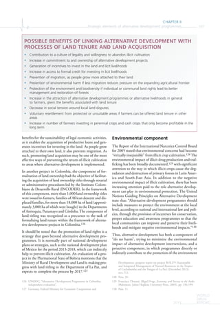 CHAPTER II
Strategic elements of alternative development programmes 107
WORLD
DRUG
REPORT2015
benefits for the sustainability of legal economic activities,
as it enables the acquisition of productive loans and gen-
erates incentives for investing in the land. As people grow
attached to their own land, it also prevents migration. As
such, promoting land acquisition may be one of the most
effective ways of preventing the return of illicit cultivation
to areas where alternative development is implemented.
In another project in Colombia, the component of for-
malization of land ownership had the objective of facilitat-
ing the acquisition of land ownership titles through notarial
or administrative procedures led by the Instituto Colom-
biano de Desarrollo Rural (INCODER). In the framework
of this component, more than 1,000 land ownership titles
were issued to farmers, families of African descent and dis-
placed families, for more than 18,000 ha of land (approxi-
mately 3,000 ha of which were bought) in the Departments
of Antioquia, Putumayo and Córdoba. The component of
land titling was recognized as a precursor to the task of
formalizing land tenure within the framework of alterna-
tive development projects in Colombia.126
It should be noted that the promotion of land rights is a
strategy that goes beyond alternative development pro-
grammes. It is normally part of national development
plans or strategies, such as the national development plan
of Mexico for the period 2013-2018, which can indirectly
help to prevent illicit cultivation. An evaluation of a pro-
ject in the Plurinational State of Bolivia mentions that the
Ministry of Rural Development and Land is making pro-
gress with land titling in the Department of La Paz, and
expects to complete the process by 2017.127
126 UNODC, “Alternative Development Programme in Colombia:
independent evaluation”.
127 Germany, Federal Ministry for Economic Cooperation and
Environmental component
The Report of the International Narcotics Control Board
for 2005 stated that environmental concerns had become
“virtually inseparable” from illicit crop cultivation.128 The
environmental impact of illicit drug production and traf-
ficking has been broadly documented,129 with significant
attention to the way in which illicit crops cause the deg-
radation and destruction of primary forests in Latin Amer-
ica and South-East Asia. In addition to the negative
environmental impact of illicit cultivation, there has been
increasing attention paid to the role alternative develop-
ment can play in environmental protection. The United
Nations Guiding Principles on Alternative Development
state that: “Alternative development programmes should
include measures to protect the environment at the local
level, according to national and international law and poli-
cies, through the provision of incentives for conservation,
proper education and awareness programmes so that the
local communities can improve and preserve their liveli-
hoods and mitigate negative environmental impacts.”130
Thus, alternative development has both a component of
“do no harm”, trying to minimize the environmental
impact of alternative development interventions, and a
proactive component, in which programmes directly or
indirectly contribute to the protection of the environment
Development, progress report on project BOLI79 (Sustainable
and Integrated Management of Natural Resources in the Tropics
of Cochabamba and the Yungas of La Paz) (December 2013),
sect. 5.3.
128 Para. 32.
129 Francisco Thoumi, Illegal Drugs, Economy, and Society in the Andes
(Baltimore, Johns Hopkins University Press, 2003), pp. 196-199.
130 Para. 11.
POSSIBLE BENEFITS OF LINKING ALTERNATIVE DEVELOPMENT WITH
PROCESSES OF LAND TENURE AND LAND ACQUISITION
• Contribution to a culture of legality and willingness to abandon illicit cultivation
• Increase in commitment to and ownership of alternative development projects
• Generation of incentives to invest in the land and licit livelihoods
• Increase in access to formal credit for investing in licit livelihoods
• Prevention of migration, as people grow more attached to their land
• Prevention of environmental harm if less migration reduces pressure on the expanding agricultural frontier
• Protection of the environment and biodiversity if individual or communal land rights lead to better
management and restoration of forests
• Increase in the attraction of alternative development programmes or alternative livelihoods in general
to farmers, given the benefits associated with land tenure
• Decrease in social tension around local land disputes
• Voluntary resettlement from protected or unsuitable areas if farmers can be offered land tenure in other
areas
• Increase in number of farmers investing in perennial crops and cash crops that only become profitable in the
long term
 