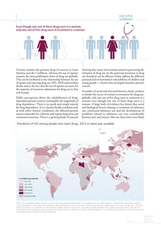 EXECUTIVE
SUMMARY xi
WORLD
DRUG
REPORT2015
Cocaine remains the primary drug of concern in Latin
America and the Caribbean, whereas the use of opiates
remains the most problematic form of drug use globally.
This can be attributed to the relationship between the use
of opiates and injecting drug use, HIV, AIDS and overdose
deaths and to the fact that the use of opiates accounts for
the majority of treatment admissions for drug use in Asia
and Europe.
Public perceptions about the rehabilitation of drug-
dependent persons tend to oversimplify the magnitude of
drug dependence. There is no quick and simple remedy
for drug dependence. It is a chronic health condition and,
as with other chronic conditions, the affected persons
remain vulnerable for a lifetime and require long-term and
continued treatment. There is a growing body of research
showing that many interventions aimed at preventing the
initiation of drug use (or the potential transition to drug
use disorders) can be effective if they address the different
personal and environmental vulnerabilities of children and
young people — factors that are largely beyond a person’s
control.
A number of social and structural barriers clearly continue
to hinder the access of women to treatment for drug use:
globally, only one out of five drug users in treatment is a
woman even though one out of three drug users is a
woman. A large body of evidence has shown that social
and biological factors relating to initiation of substance
use, continued substance use and the development of
problems related to substance use vary considerably
between men and women. Men are three times more likely
Ç
ÇÇÇÇÇÇ
ÇÇ
ÇÇ
Ç
ÇÇ
% of PWID living with HIV
0.00-1.00
1.01-10.00
10.01-25.00
25.01-50.00
50.01-87.10
No data provided
Prevalence of HIV among people who inject drugs, 2013 or latest year available
Note: The boundaries shown on this map do not imply official endorsement or acceptance by the United Nations. Dashed lines represent undeter-
mined boundaries. The dotted line represents approximately the Line of Control in Jammu and Kashmir agreed upon by India and Pakistan. The final
status of Jammu and Kashmir has not yet been agreed upon by the parties. The final boundary between the Sudan and South Sudan has not yet
been determined. A dispute exists between the Governments of Argentina and the United Kingdom of Great Britain and Northern Ireland concerning
sovereignty over the Falkland Islands (Malvinas).
Even though one out of three drug users is a woman,
only one out of five drug users in treatment is a woman.
 