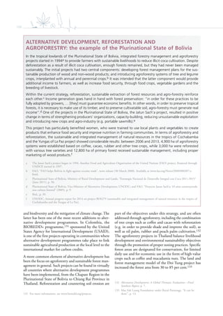 108
and biodiversity and the mitigation of climate change. The
latter has been one of the most recent additions to alter-
native development programmes. In Colombia, the
BIOREDD+ programme,131 sponsored by the United
States Agency for International Development (USAID),
is one of the first projects operating in communities where
alternative development programmes take place to link
sustainable agricultural production at the local level to the
international market for carbon credits.
A more common element of alternative development has
been the focus on agroforestry and sustainable forest man-
agement in general. Such projects can be found in virtually
all countries where alternative development programmes
have been implemented, from the Chapare Region in the
Plurinational State of Bolivia to Chiang Rai Province in
Thailand. Reforestation and countering soil erosion are
131 For more information, see www.bioredd.org/projects.
part of the objectives under this strategy, and are often
addressed through agroforestry, including the combination
of tree crops such as coffee and cacao with reforestation
(e.g. in order to provide shade and improve the soil), as
well as oil palm, rubber and peach palm cultivation.132
The agroforestry projects in Thailand balance livelihood
development and environmental sustainability objectives
through the promotion of proper zoning practices. Specific
forest areas are designated for conservation, for limited
daily use and for economic use in the form of high-value
crops such as coffee and macadamia nuts. The land and
forest management model of the Doi Tung project has
increased the forest area from 30 to 85 per cent.133
132 Alternative Development: A Global Thematic Evaluation—Final
Synthesis Report, p. 7.
133 Mae Fah Luang Foundation under Royal Patronage, “It can be
done”, p. 13.
ALTERNATIVE DEVELOPMENT, REFORESTATION AND
AGROFORESTRY: the example of the Plurinational State of Bolivia
In the tropical lowlands of the Plurinational State of Bolivia, integrated forestry management and agroforestry
projects started in 1994a to provide farmers with sustainable livelihoods to reduce illicit coca cultivation. Despite
deforestation as a result of illicit coca cultivation, enough forests remained, but they had never been managed
sustainably. The initial projects had two central components: developing forest management plans for the sus-
tainable production of wood and non-wood products; and introducing agroforestry systems of tree and legume
crops, interplanted with annual and perennial crops.b It was intended that the latter component would provide
additional income to farmers, as well as increase food security, through food crops, vegetable gardens and the
breeding of livestock.
Within the current strategy, reforestation, sustainable extraction of forest resources and agro-forestry reinforce
each other.c Income generation goes hand in hand with forest preservation: “in order for these practices to be
fully adopted by growers, … [they] must guarantee economic beneﬁts. In other words, in order to preserve tropical
forests, it is necessary to make use of its timber, and to preserve cultivatable soil, agro-forestry must generate real
income”.d One of the projects in the Plurinational State of Bolivia, the Jatun Sach’a project, resulted in positive
change in terms of strengthening producers’ organizations, capacity-building, reducing unsustainable exploitation
and introducing new crops and agro-industry (e.g. portable sawmills).e
This project has particularly beneﬁted women, who were trained to use local plants and vegetables to create
products that enhance food security and improve nutrition in farming communities. In terms of agroforestry and
reforestation, the sustainable and integrated management of natural resources in the tropics of Cochabamba
and the Yungas of La Paz project showed considerable results: between 2006 and 2013, 4,900 ha of agroforestry
systems were established based on coffee, cacao, rubber and other tree crops, while 3,000 ha were reforested
with various tree varieties and 12,800 ha of primary forest received sustainable management, including proper
marketing of wood products.f
a The Jatun Sach’a project began in 1994. Another Food and Agriculture Organization of the United Nations (FAO) project, financed through
UNDCP, started in 1997.
b FAO, “FAO helps Bolivia in fight against cocaine trade”, news release (30 March 2000). Available at www.fao.org/News/2000/000307-e.
html.
c Plurinational State of Bolivia, Ministry of Rural Development and Lands, “Estrategia Nacional de Desarrollo Integral con Coca 2011-2015”
(June 2011), p. 50.
d Plurinational State of Bolivia, Vice-Ministry of Alternative Development; UNODC; and FAO, “Proyecto Jatun Sach’a: 10 años construyendo
una cultura forestal” (2005), p. 9.
e Ibid., p. 39.
f UNODC, Annual progress report for 2014 on project BOLI79 (sustainable and integrated management of natural resources in the tropics of
Cochabamba and the Yungas of La Paz).
 