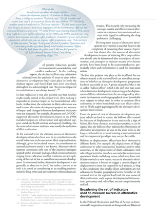 110
of poverty reduction, gender,
environmental sustainability and
conflict resolution”. In the resulting
report, the decline in illicit crop cultivation
achieved over the previous 15 years in areas where
alternative development had taken place in both the
Andean region and South-East Asia were described,
although it was acknowledged that “the precise impact of
its contribution is not always known”.145
In that evaluation it was also pointed out that baseline
studies rarely existed at the project level, often making it
impossible to monitor impact at the household and other
levels. At that time, the reduction in illicit cultivation was
used in most alternative development projects as a measure
of impact and changes in human development indicators
were not measured. For example, documents on UNODC-
supported alternative development project in the 1990s
included outputs on infrastructure and agricultural sup-
port, social and health services and capacity-building, but
the main achievement indicator was usually the reduction
of illicit cultivation.
At the national level, the ultimate success of alternative
development has often been seen in its contribution to the
overall reduction in the area under illicit crop cultivation,
although, given its localized nature, its contribution to
national cultivation trends is not known. Alternative devel-
opment constitutes only one of the national strategies
applied within a broader package, which contains elements
ranging from eradication, conflict resolution and strength-
ening of the rule of law to overall socioeconomic develop-
ment. As mentioned earlier, alternative development is not
generally an objective in itself, but rather a means to an
end: it is aimed at contributing to an enabling environ-
ment for long-term rural development without illicit cul-
142 UNODC, “Thai alternative development projects showcased at
international workshop”, 2 December 2011. Available at www.
unodc.org/southeastasiaandpacific/en/2011/12/alternative-develop-
ment-chiang-mai/story.html.
143 Alternative Development: A Global Thematic Evaluation—Final
Synthesis Report, p. 10.
144 UNODC, “Coffee instead of coca: Peruvian farmers reap the fruits
of their labour”. Available at www.unodc.org/unodc/en/alternative-
development/peru---success-stories.html.
145 Alternative Development: A Global Thematic Evaluation—Final
Synthesis Report.
tivation. This is partly why measuring the
coverage, quality and effectiveness of alter-
native development interventions and ser-
vices with regard to addressing the drug
problem is challenging.
The long-term nature of alternative devel-
opment interventions is another factor in the
complexity of measuring their success. Experi-
ence has shown that the success of alternative
development in terms of reducing illicit crop cultiva-
tion should only be determined after several years of inter-
vention, and attempts to measure success over shorter
periods have been found to be counterproductive, par-
ticularly when such information is used for immediate
action.
The fact that projects take place at the local level but are
often evaluated at the national level can also affect percep-
tions of whether an alternative development programme
has been successful or not. A prime example of this is the
so-called “balloon effect”, which is the shift that may occur
when alternative development projects trigger the displace-
ment of illicit cultivation from the area targeted by alter-
native development to other geographical areas: households
may migrate to other areas in order to continue illicit
cultivation, or other households may start illicit cultiva-
tion to fill the supply gap triggered by the alternative devel-
opment intervention.
From the point of view of alternative development pro-
jects, which are local in nature, the balloon effect caused
by this type of displacement is not necessarily a sign of
failure. But from a broader national perspective, it can be
argued that the balloon effect reduces the effectiveness of
alternative development, at least in the short term, as the
long-term benefits in terms of creating a new institutional
and developmental paradigm may not yet be visible.
Balloon, or displacement, effects have been observed at
different levels. For example, the displacement of illegal
cultivation to other subnational locations and/or other
countries, or the replacement of illicit cultivation with
other illegal activities. As when successful law enforcement
operations hinder trafficking routes, which may force traf-
fickers to switch to new routes, success in alternative devel-
opment projects is bound to trigger a certain degree of
displacement to areas not targeted by such projects, as long
as the conditions that enable illicit cultivation are not
addressed in broader geographical terms (whether at the
national level or the regional level) and the root causes of
illicit cultivation, such as poor developmental infrastruc-
ture, governance and rule of law, are not comprehensively
tackled.
Broadening the set of indicators
used to measure success in alternative
development
In the Political Declaration and Plan of Action on Inter-
national Cooperation towards an Integrated and Balanced
What do the
beneficiaries say about the impact of alter-
native development projects? A woman in Huay Nam
Koon, a village in northern Thailand, says: “My life is stable and
secure now and I see a positive future for my children.”142 Similarly,
another project beneficiary in Thailand explains: “We feel more secure here
now because we are in a position to negotiate with the Government. Officials don’t
come and threaten us any more.”143 In the former coca-growing areas of Peru, where
drug traffickers were highly influential in the 1980s and 1990s, local farmer coop-
eratives have become successful coffee producers. A member of one such farmers’
cooperative, which also runs an organic coffee programme, says: “I do not have
to hide any more,” he says, “I am proud of what I produce. I pay taxes and
I can now provide my whole family with health insurance. Before,
I had to hide from the police and I did not feel proud at
all, I felt ashamed, because I knew I was doing
something illegal.”144
 