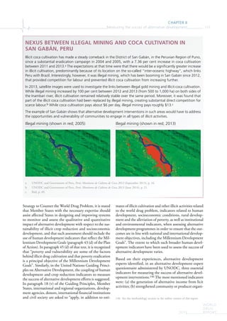 CHAPTER II
Measuring the succes of alternative development 111
WORLD
DRUG
REPORT2015
Strategy to Counter the World Drug Problem, it is stated
that Member States with the necessary expertise should
assist affected States in designing and improving systems
to monitor and assess the qualitative and quantitative
impact of alternative development with respect to the sus-
tainability of illicit crop reduction and socioeconomic
development, and that such assessment should include the
use of human development indicators that reflect the Mil-
lennium Development Goals (paragraph 43 (d) of the Plan
of Action). In paragraph 45 (d) of that text, it is recognized
that “poverty and vulnerability are some of the factors
behind illicit drug cultivation and that poverty eradication
is a principal objective of the Millennium Development
Goals”. Similarly, in the United Nations Guiding Princi-
ples on Alternative Development, the coupling of human
development and crop reduction indicators to measure
the success of alternative development efforts is suggested.
In paragraph 18 (v) of the Guiding Principles, Member
States, international and regional organizations, develop-
ment agencies, donors, international financial institutions
and civil society are asked to “apply, in addition to esti-
mates of illicit cultivation and other illicit activities related
to the world drug problem, indicators related to human
development, socioeconomic conditions, rural develop-
ment and the alleviation of poverty, as well as institutional
and environmental indicators, when assessing alternative
development programmes in order to ensure that the out-
comes are in line with national and international develop-
ment objectives, including the Millennium Development
Goals”. The extent to which such broader human devel-
opment indicators have been used to assess the success of
alternative development varies.
Based on their experiences, alternative development
experts identified, in an alternative development expert
questionnaire administered by UNODC, three essential
indicators for measuring the success of alternative devel-
opment interventions.146 The most mentioned indicators
were: (a) the generation of alternative income from licit
activities; (b) strengthened community or producer organi-
146 See the methodology section in the online version of this report.
NEXUS BETWEEN ILLEGAL MINING AND COCA CULTIVATION IN
SAN GABÁN, PERU
Illicit coca cultivation has made a steady comeback in the District of San Gabán, in the Peruvian Region of Puno,
since a substantial eradication campaign in 2004 and 2005, with a 7.36 per cent increase in coca cultivation
between 2011 and 2013.a The expectations at that time were that there would be a signiﬁcantly greater increase
in illicit cultivation, predominantly because of its location on the so-called “inter-oceanic highway”, which links
Peru with Brazil. Interestingly, however, it was illegal mining, which has been booming in San Gabán since 2012,
that provided competition for labour and prevented illicit coca cultivation from increasing further.
In 2013, satellite images were used to investigate the links between illegal gold mining and illicit coca cultivation.
While illegal mining increased by 100 per cent between 2012 and 2013 (from 500 to 1,000 ha) on both sides of
the Inambari river, illicit cultivation remained relatively stable over the same period. Moreover, it was found that
part of the illicit coca cultivation had been replaced by illegal mining, creating substantial direct competition for
scarce labour.b While coca cultivation pays about $6 per day, illegal mining pays roughly $13.c
The example of San Gabán shows that alternative development interventions in such areas would have to address
the opportunities and vulnerability of communities to engage in all types of illicit activities.
a UNODC and Government of Peru, Perú: Monitoreo de Cultivos de Coca 2012 (September 2013), p. 16.
b UNODC and Government of Peru, Perú: Monitoreo de Cultivos de Coca 2013 (June 2014), p. 21.
c Ibid, p. 49.
Illegal mining (shown in red; 2005) Illegal mining (shown in red; 2013)
 