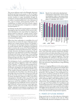 114
The success indicators used in the Phongsaly alternative
livelihood and food security project in the Lao People’s
Democratic Republic included the creation of a stable food
security situation in target households through the
introduction of improved agricultural development linked
to markets, increased productivity in the cultivation of
licit crops by former opium-growing families, the
establishment of reliable social and economic support
services and improved project management to empower
local participation.148
In Thailand, the Mae Fah Luang Foundation under Royal
Patronage has taken the assessment of the success of alter-
native development some steps further by evaluating its
projects based on long-term, “people-centred” human
development, socioeconomic and environmental indica-
tors, including per-capita income, education level and
environmental regeneration.
Efforts have been undertaken to consolidate the set of
indicators that can monitor the impact of alternative devel-
opment into a unique summary measure. In Colombia, a
set of indicators was developed and then combined into
an overall composite índice de consolidación (consolidation
index) to measure the success of the National Policy for
Consolidation and Territorial Reconstruction. This policy
includes alternative development programmes that go
beyond mere crop substitution or provision of alternative
livelihoods and include a broad range of state-building
interventions in areas which, due to insurgency, drug traf-
ficking and large-scale illicit crop cultivation, were, until
recently, beyond Government control.
The development of such a consolidation index appears
to have gone back to suggestions made in the evaluation
of Plan Colombia,149 in which the authors proposed devel-
oping a multi-year composite index to measure the success
of alternative development that should include the follow-
ing: (a) the number of hectares cultivated with illicit crops;
(b) the number of hectares eradicated; (c) the number of
municipalities free from illicit crop cultivation; (d) the
percentage of the size of the illicit economy per GDP and
per the size of the economy in every subnational region;
(e) human development indicators of illicit crop farmers
and populations vulnerable to illicit crop cultivation (such
as level of income per family, levels of literacy and life
expectancy); and (f) the availability to illicit crop farmers
of comprehensive licit livelihoods resources necessary for
legal livelihoods (technical assistance to grow legal crops,
irrigation systems, seeds, microcredit, roads that lead to
markets, appropriate participation in production value
chains, community access to schools, health clinics, etc.).
148 Final Independent Project Evaluation of the Phongsaly Alternative
Livelihood and Food Security Project.
149 USAID, Assessment of the Implementation of the United States Gov-
ernments’ Support for Plan Colombia’s Illicit Crop Reduction Compo-
nents (Washington, D.C., April 2009), p. 30.
The consolidation index is used to measure, among other
issues, some of the basic elements of alternative develop-
ment derived from sub-indices describing: (a) the institu-
tionalization of the territory; (b) citizen participation and
good governance; and (c) regional integration. These areas
were identified by the authorities as the policy’s main pil-
lars for the reconstruction of territories that were previ-
ously under the influence of groups involved in large-scale
illicit crop cultivation, drug manufacture, drug trafficking
and insurgency.
Irrespective of ongoing differences in the various regions,
the results emerging from the approach of Colombia show
clear improvements in all of the main regions where alter-
native development interventions took place during the
period 2011-2013 (see figure 5). The overall positive out-
come, however, should not mask the fact that the situation
did not improve across the board. Some areas, such as the
Department of Putumayo, improved in some areas (e.g.
justice and human rights), while suffering declines in others
(e.g. connectivity to rural centres and the provision of
social services). The consolidation index was used to meas-
ure the scope of the National Policy for Consolidation and
Territorial Reconstruction in 58 municipalities. A detailed
analysis of this kind across regions provides policymakers
with highly relevant information on the successes and fail-
ures of alternative development interventions and can help
to fine-tune interventions and government responses.
H. POINTS OF FUTURE INTEREST
Drug control may be one of the objectives of alternative
development, but it is certainly not the only one. When
viewed holistically, alternative development is meant to be
FIG. 81. Results from alternative development
interventions measured in terms of the
consolidation index in key areas where
alternative development activities took
place in Colombia, 2011-2013
Source: Colombia, Department for Social Prosperity, Administra-
tive Unit for Territorial Consolidation.
0
10
20
30
40
50
60
70
80
Cauca
Montes
deMaria
Tumaco
Macarena-
Caguán
Arauca
Nudode
Paramillo
Cordillera
Central
Putumayo
Catatumbo
Overall
consolidated
index
Consolidatedindex
2011 2012 2013
 