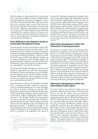 116
All of this impacts on the growth of the licit economy and
thus on the living conditions of farmers residing in illicit
crop cultivating areas, where they are trapped in a vicious
cycle. Illicit cultivation provides them with the necessary
short-term economic means to survive but it does not
allow the area to develop its licit economy and institutional
environment. Alternative development can break this
vicious cycle if it effectively addresses the factors hindering
a sustainable licit economy, which in the long run can
attract investment and help to develop the necessary infra-
structure, thus changing and sustaining the livelihood of
rural communities (see figure 6).
From Millennium Development Goals to
Sustainable Development Goals
The link between alternative development and the Mil-
lennium Development Goals was made explicit in the
Political Declaration and Plan of Action on International
Cooperation towards an Integrated and Balanced Strategy
to Counter the World Drug Problem, in which it is stated
that Member States should “tackle alternative development
in a larger development context through a holistic and
integrated approach, taking into account the Millennium
Development Goals, with the priority of eradicating pov-
erty” (paragraph 47 (a) of the Plan of Action).
The proposed Sustainable Development Goals are much
broader in scope and do not only cover socioeconomic
development (which was the primary focus of the Millen-
nium Development Goals); they also recognize a broader
dimension of development, which encompasses the envi-
ronment, participatory and representative decision-mak-
ing, security and the rule of law.154
In the discussions on the post-2015 development agenda
there is recognition that illicit markets are a great con-
straint to sustainable development. In its report, the High-
Level Panel of Eminent Persons on the Post-2015
Development Agenda recommended that Member States
and the international community “stem the external stress-
ors that lead to conflict, including those related to organ-
ized crime”.155 It called upon Member States to pay greater
attention to reducing risks and improving outcomes by
strengthening the licit sector and focusing on areas where
illicit sectors pose significant risks to development and
governance outcomes.156 Similarly, in its report,157 the
Open Working Group of the General Assembly on Sus-
tainable Development Goals recognized that the illicit
sector is an element to be addressed in the context of
154 See A/68/970.
155 A New Global Partnership: Eradicate Poverty and Transform Econo-
mies through Sustainable Development: The Report of the High-Level
Panel of Eminent Persons on the Post-2015 Development Agenda (New
York, 2013).
156 See also Tim Midgley and others, Defining and Measuring the Exter-
nal Stress Factors that Lead to Conflict in the Context of the Post-2015
Agenda, Saferworld Reports Series (London, Saferworld, 2014).
157 A/68/970.
the post-2015 development agenda and included, within
Goal 16, the target of significantly reducing illicit financial
and arms flows, strengthening the recovery and return of
stolen assets and combating all forms of organized crime
by 2030. In the synthesis report on the post-2015 sustain-
able development agenda entitled “The road to dignity by
2030: ending poverty, transforming all lives and protecting
the planet”, the Secretary-General also highlighted that
“providing an enabling environment to build inclusive and
peaceful societies, ensure social cohesion and respect for
the rule of law will require rebuilding institutions at the
country level to ensure that the gains from peace are not
reversed.”158
Alternative development within the
framework of land governance
As discussed in section F above, the granting and/or
enforcement of individual and collective land titles has
proved a successful alternative development strategy.
Experts have stressed the need for a clear legal framework
in which alternative development interventions incorporate
proper land tenure rights.159 The Voluntary Guidelines on
the Responsible Governance of Tenure of Land, Fisheries
and Forests in the Context of National Food Security of
the Food and Agriculture Organization of the United
Nations provide an interesting set of recommendations on
how to improve land governance with the overarching
objective of achieving food security. Directly linked to
efforts to eradicate hunger and poverty, the promotion of
secure tenure rights and equitable access to land, fisheries
and forests is also very relevant for the planning and imple-
mentation of alternative development programmes.
Alternative development within the
international trade regime
In section F above, issues related to market access are
discussed, notably the requests made at the international
level to increase the market access of alternative
development products. In the context of the international
trade regime, governed by the World Trade Organization
(WTO), which determines what States are permitted to
do in terms of market intervention and market support,
the role of alternative development subsidies was not
specifically considered, but some agreements granted
preferential treatment to illicit drug-producing countries.
One could argue that the limited size and scope of most
alternative development projects would hardly distort
international markets in any way, but the objective at the
heart of many alternative development projects is,
nevertheless, to ultimately be competitive in international
markets. The question remains as to whether the latter
objective requires free market access or preferential trade
158 A/69/700, para. 52.
159 E/CN.7/2014/CRP.7, p. 4.
 